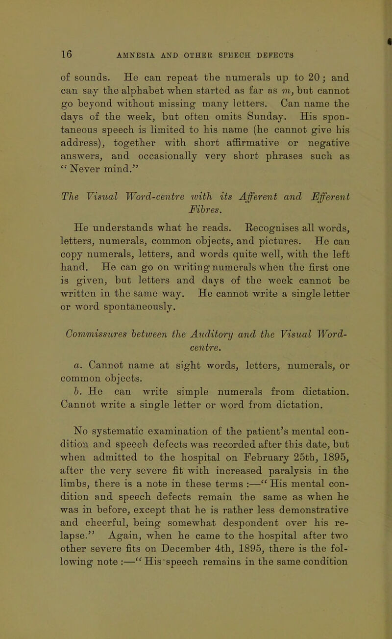 of sounds. He can repeat the numerals up to 20; and can say the alphabet when stai'ted as far as m, but cannot go beyond without missing many letters. Can name the days of the week, but often omits Sunday. His spon- taneous speech is limited to his name (he cannot give his address), together with short affirmative or negative answers, and occasionally very short phrases such as “ Never mind.” The Visual Word-centre with its Afferent and Efferent Fibres. He understands what he reads. Recognises all words, letters, numerals, common objects, and pictures. He can copy numerals, letters, and words quite well, with the left hand. He can go on writing numerals when the first one is given, but letter’s and days of the week cannot be written in the same way. He cannot write a single letter or word spontaneously. Commissures between the Auditory and the Visual Word- centre. a. Cannot name at sight words, letters, numerals, or common objects. b. He can write simple numerals from dictation. Cannot write a single letter or word from dictation. No systematic examination of the patient’s mental con- dition and speech defects was recorded after this date, but when admitted to the hospital on February 25th, 1895, after the very severe fit with increased paralysis in the limbs, there is a note in these terms :—“ His mental con- dition and speech defects remain the same as when he was in before, except that he is rather less demonstrative and cheerful, being somewhat despondent over his re- lapse.” Again, when he came to the hospital after twro other severe fits on December 4th, 1895, there is the fol- lowing note :—“Hisspeech remains in the same condition