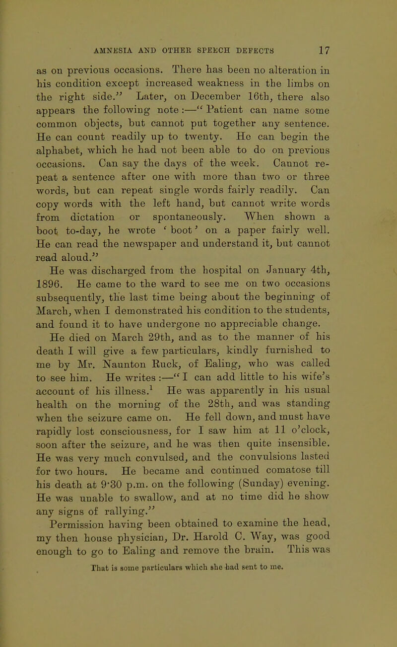 as on previous occasions. There has been no alteration in his condition except increased weakness in the limbs on the right side.” Later, on December 16th, there also appears the following note :—“ Patient can name some common objects, but cannot put together any sentence. He can count readily up to twenty. Ho can begin the alphabet, which he had uot been able to do on previous occasions. Can say the days of the week. Cannot re- peat a sentence after one with more than two or three words, but can repeat single words fairly readily. Can copy words with the left hand, but cannot write words from dictation or spontaneously. When shown a boot to-day, he wrote ‘ boot’ on a paper fairly well. He can read the newspaper and understand it, but cannot read aloud.” He was discharged from the hospital on January 4th, 1896. He came to the ward to see me on two occasions subsequently, the last time being about the beginning of March, when I demonstrated his condition to the students, and found it to have undergone no appreciable change. He died on March 29th, and as to the manner of his death I will give a few particulai’S, kindly furnished to me by Mr. Naunton Ruck, of Ealing, who was called to see him. He writes :—“ I can add little to his wife’s account of his illness.1 He was apparently in his usual health on the morning of the 28th, and was standing when the seizure came on. He fell down, and must have rapidly lost consciousness, for I saw him at 11 o’clock, soon after the seizure, and he was then quite insensible. He was very much convulsed, and the convulsions lasted for two hours. He became and continued comatose till his death at 9'30 p.m. on the following (Sunday) evening. He was unable to swallow, and at no time did he show any signs of rallying.” Permission having been obtained to examine the head, my then house physician, Dr. Harold C. Way, was good enough to go to Ealing and remove the brain. This was That is some particulars which she had sent to me.