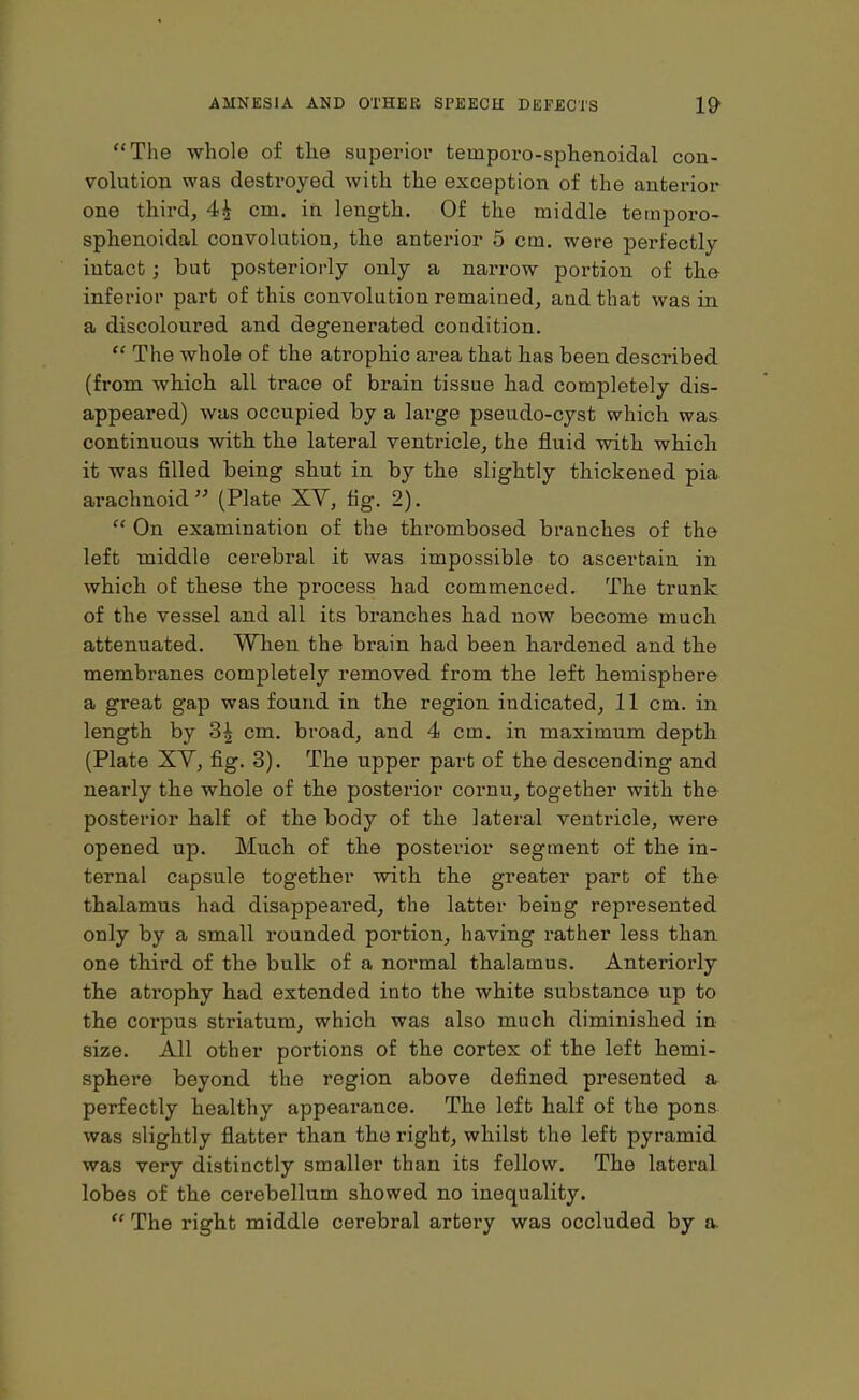 “The whole of the superior temporo-sphenoidal con- volution was destroyed with the exception of the anterior one third, 4^ cm. in length. Of the middle temporo- sphenoidal convolution, the anterior 5 cm. were perfectly intact; but posteriorly only a narrow portion of the inferior part of this convolution remained, and that was in a discoloured and degenerated condition. “ The whole of the atrophic area that has been described (from which all trace of brain tissue had completely dis- appeared) was occupied by a large pseudo-cyst which was continuous with the lateral ventricle, the fluid with which it was filled being shut in by the slightly thickened pia arachnoid” (Plate XY, fig. 2). “ On examination of the thrombosed branches of the left middle cerebral it was impossible to ascertain in which of these the process had commenced. The trunk of the vessel and all its branches had now become much attenuated. When the brain had been hardened and the membranes completely removed from the left hemisphere a great gap was found in the region indicated, 11 cm. in length by 3| cm. broad, and 4 cm. in maximum depth (Plate XY, fig. 3). The upper part of the descending and nearly the whole of the posterior cornu, together with the posterior half of the body of the lateral ventricle, were opened up. Much of the posterior segment of the in- ternal capsule together with the greater part of the thalamus had disappeared, the latter being represented only by a small rounded portion, having rather less than one third of the bulk of a normal thalamus. Anteriorly the atrophy had extended into the white substance up to the corpus striatum, which was also much diminished in size. All other portions of the cortex of the left hemi- sphere beyond the region above defined presented a perfectly healthy appearance. The left half of the pons was slightly flatter than the right, whilst the left pyramid was very distinctly smaller than its fellow. The lateral lobes of the cerebellum showed no inequality. “ The right middle cerebral artery was occluded by a