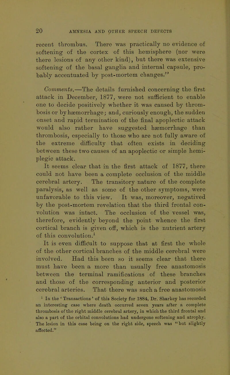 recent thrombus. There was practically no evidence of softening of the cortex of this hemisphere (nor were there lesions of any other kind), but there was extensive softening of the basal ganglia and internal capsule, pro- bably accentuated by post-mortem changes.” Comments.—The details furnished concerning the first attack in December, 1877, were not sufficient to enable one to decide positively whether it was caused by throm- bosis or by haemorrhage; and, curiously enough, the sudden onset and rapid termination of the final apoplectic attack would also rather have suggested haemorrhage than thrombosis, especially to those who are not fully aware of the extreme difficulty that often exists in deciding between these two causes of an apoplectic or simple hemi- plegic attack. It seems clear that in the first attack of 1877, there could not have been a complete occlusion of the middle cerebral artery. The transitory nature of the complete paralysis, as well as some of the other symptoms, were unfavorable to this view. It v/as, moreover, negatived by the post-mortem revelation that the third frontal con- volution was intact. The occlusion of the vessel was, therefore, evidently beyond the point whence the first cortical branch is given off, which is the nutrient artery of this convolution.1 It is even difficult to suppose that at first the whole of the other cortical branches of the middle cerebral were involved. Had this been so it seems clear that there must have been a more than usually free anastomosis between the terminal ramifications of these branches and those of the corresponding anterior and posteiuor cerebral arteries. That there was such a free anastomosis 1 In the ‘ Transactions ’ of this Society for 1884, Dr. Sharkey has recorded an interesting case where death occurred seven years after a complete thrombosis of the right middle cerebral artery, in which the third frontal and also a part of the orbital convolutions had undergone softening and atrophy. The lesion in this case being on the right side, speech was “but slightly affected.’’