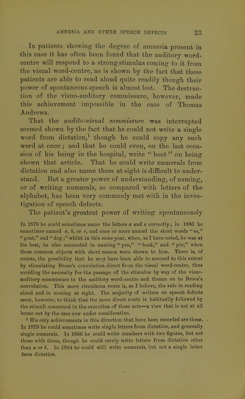 In patients showing the degree of amnesia present in this case it has often been found that the auditory word- centre will respond to a strong stimulus coming to it from the visual word-centre,, as is shown by the fact that these patients are able to read aloud quite readily though their power of spontaneous speech is almost lost. The destruc- tion of the visuo-auditory commissure, however, made this achievement impossible in the case of Thomas Andrews. That the axidito-visual commissure was interrupted seemed shown by the fact that he could not write a single word from dictation,1 though he could copy any such word at once; and that he could even, on the last occa- sion of his being in the hospital, write “ boot ” on being shown that article. That he could write numerals from dictation and also name them at sight is difficult to under- stand. But a greater power of understanding, of naming, or of writing numerals, as compared with letters of the alphabet, has been very commonly met with in the inves- tigation of speech defects. The patient's greatest power of writing spontaneously In 1879 he could sometimes name the letters a and o correctly; in 1886 he sometimes named a, b, or c, and once or more named the short words “so,” “ goat,” and “ dogwhilst in this same year, when, as I have noted, he was at his best, he also succeeded in naming “pen,” “book,” and “pin,” when these common objects with short names were shown to him. There is, of course, the possibility that he may have been able to succeed to this extent by stimulating Broca’s convolution direct from the visual word-centre, thus avoiding the necessity for the passage of the stimulus by way of the visuo- auditory commissure to the auditory word-centre and thence on to Broca’s convolution. This more circuitous route is, as I believe, the rule in reading aloud and in naming at sight. The majority of writers on speech defects seem, however, to think that the more direct route is habitually followed by the stimuli concerned in the execution of these acts—a view that is not at all borne out by the case now under consideration. 1 His only achievements in this direction that have been recorded arc these. In 1879 he could sometimes write single letters from dictation, and generally single numerals. In 1886 he could write numbers with two figures, but not those with three, though he could rarely write letters from dictation other than a or b. In 1894 he could still write numerals, but not a single letter from dictation,