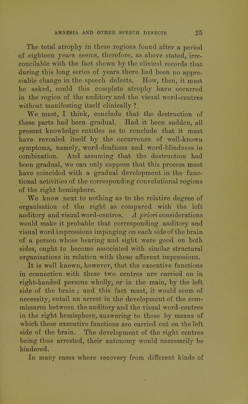 The total atrophy in these regions found after a period of eighteen years seems, therefore, as above stated, irre- concilable with the fact shown by the clinicnl records that during this long series of years there had been no appre- ciable change in the speech defects. How, then, it must be asked, could this complete atrophy have occurred in the region of the auditory and the visual word-centres without manifesting itself clinically ?_ We must, I think, conclude that the destruction of these parts had been gradual. Had it been sudden, all present knowledge entitles us to conclude that it must have revealed itself by the occurrence of well-known symptoms, namely, word-deafness and word-blindness in combination. And assuming that the destruction had been gradual, we can only suppose that this process must have coincided with a gradual development in the func- tional activities of the corresponding convolutional regions of the right hemisphere. We know next to nothing as to the relative degree of organisation of the right as compared with the left auditory and visual word-centres. A priori considerations would make it probable that correspondiug auditory and visual word impressions impinging on each side of the brain of a person whose hearing and sight were good on both sides, ought to become associated with similar structural organisations in relation with these afferent impressions. It is well known, however, that the executive functions in connection with these two centres are carried on in right-handed persons wholly, or in the main, by the left side of the brain ; and this fact must, it would seem of necessity, entail an arrest in the development of the com- missures between the auditory and the visual word-centres in the right hemisphere, answering to those by means of which these executive functions are carried out on the left side of the brain. The development of the right centres being thus arrested, their autonomy would necessarily be hindered. In many cases where recovery from different kinds of