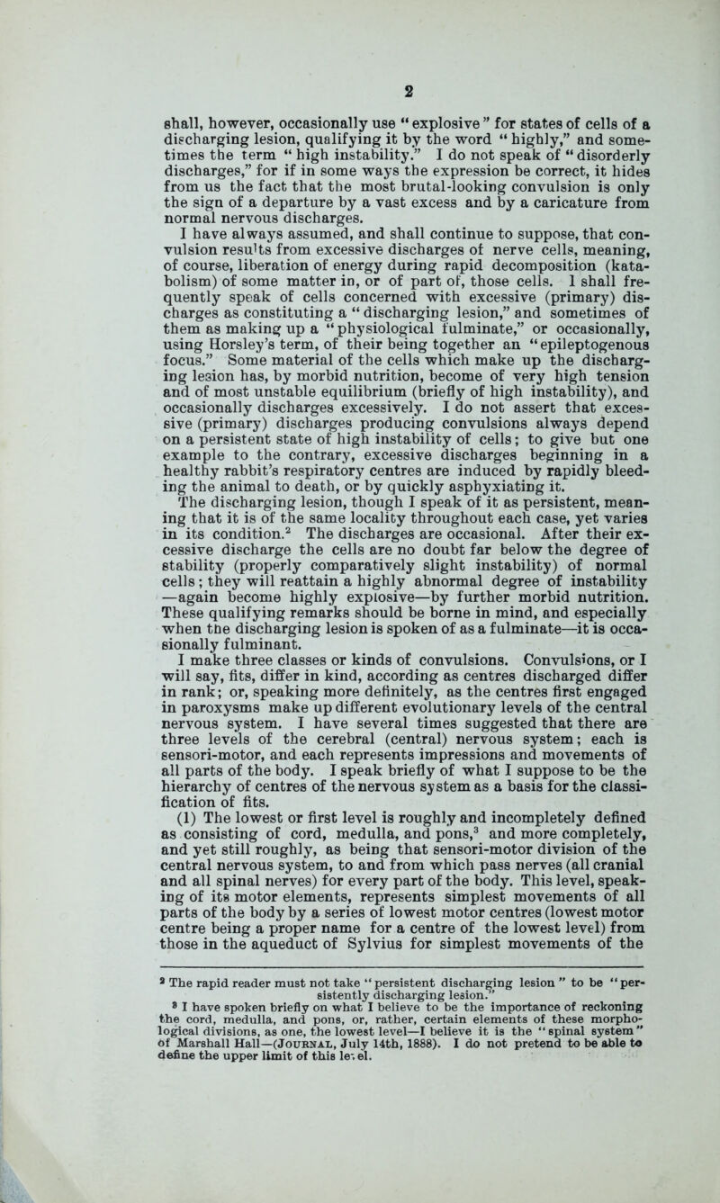 shall, however, occasionally use “ explosive ” for states of cells of a discharging lesion, qualifying it by the word “ highly,” and some- times the term “ high instability.” I do not speak of “disorderly discharges,” for if in some ways the expression be correct, it hides from us the fact that the most brutal-looking convulsion is only the sign of a departure by a vast excess and by a caricature from normal nervous discharges. I have always assumed, and shall continue to suppose, that con- vulsion results from excessive discharges of nerve cells, meaning, of course, liberation of energy during rapid decomposition (kata- bolism) of some matter in, or of part of, those cells. 1 shall fre- quently speak of cells concerned with excessive (primary) dis- charges as constituting a “ discharging lesion,” and sometimes of them as making up a “ physiological fulminate,” or occasionally, using Horsley’s term, of their being together an “ epileptogenous focus.” Some material of the cells which make up the discharg- ing lesion has, by morbid nutrition, become of very high tension and of most unstable equilibrium (briefly of high instability), and occasionally discharges excessively. I do not assert that exces- sive (primary) discharges producing convulsions always depend on a persistent state of high instability of cells; to give but one example to the contrary, excessive discharges beginning in a healthy rabbit’s respiratory centres are induced by rapidly bleed- ing the animal to death, or by quickly asphyxiating it. The discharging lesion, though I speak of it as persistent, mean- ing that it is of the same locality throughout each case, yet varies in its condition.2 The discharges are occasional. After their ex- cessive discharge the cells are no doubt far below the degree of stability (properly comparatively slight instability) of normal cells; they will reattain a highly abnormal degree of instability —again become highly explosive—by further morbid nutrition. These qualifying remarks should be borne in mind, and especially when tbe discharging lesion is spoken of as a fulminate—it is occa- sionally fulminant. I make three classes or kinds of convulsions. Convulsions, or I will say, fits, differ in kind, according as centres discharged differ in rank; or, speaking more definitely, as the centres first engaged in paroxysms make up different evolutionary levels of the central nervous system. I have several times suggested that there are three levels of the cerebral (central) nervous system; each is sensori-motor, and each represents impressions and movements of all parts of the body. I speak briefly of what I suppose to be the hierarchy of centres of the nervous system as a basis for the classi- fication of fits. (1) The lowest or first level is roughly and incompletely defined as consisting of cord, medulla, and pons,3 and more completely, and yet still roughly, as being that sensori-motor division of the central nervous system, to and from which pass nerves (all cranial and all spinal nerves) for every part of the body. This level, speak- ing of its motor elements, represents simplest movements of all parts of the body by a series of lowest motor centres (lowest motor centre being a proper name for a centre of the lowest level) from those in the aqueduct of Sylvius for simplest movements of the 8 The rapid reader must not take “persistent discharging lesion ” to be “per- sistently discharging lesion.” 8 I have spoken briefly on what I believe to be the importance of reckoning the cord, medulla, and pons, or, rather, certain elements of these morpho- logical divisions, as one, the lowest level—I believe it is the “spinal system Of Marshall Hall—(Journal, July 14th, 1888). I do not pretend to be able to define the upper limit of this le-.el.