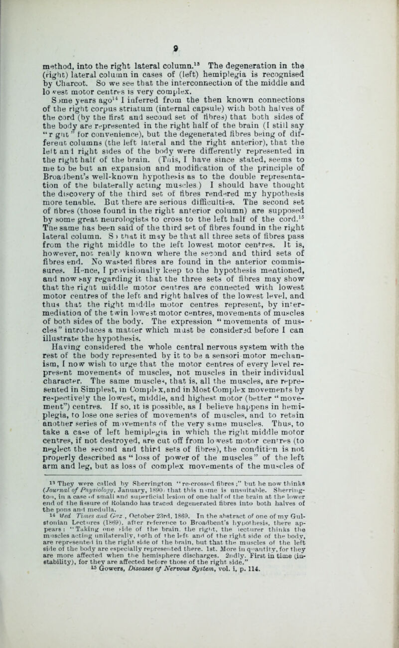 method, into the right lateral column.13 The degeneration in the (right) lateral column in cases of (left) hemiplegia is recognised by Charcot. So we see that the interconnection of the middle and lo vest motor centres is very complex. S >me years ago14 1 inferred from the then known connections of the right corpus striatum (internal capsule) with both halves of the cord (by the first and second set of fibres) that both sides of the body are represented in the right half of the brain (1 still say “r gut” for convenience), but the degenerated fibres being of dif- ferent columns (the left lateral and the right anterior), that the left ani right sides of the body were differently represented in the right half of the brain. (Tnis, I have since stated, seems to me to be but an expansion and modification of the principle of Broa Ibent’s well-known hypothesis as to the double representa- tion of the bilaterally acting muscles.) I should have thought the discovery of the third set of fibres rendered my hypothesis more tenable. But there are serious difficulties. The second set of fibres (those found in the right anterior column) are supposed by some great neurologists to cross to the left half of the cord.15 The same has been said of the third set of fibres found in the right lateral column. S > that it may be that all three sets of fibres pass from the right middle to the left lowest motor centres. It is, however, noG really known where the second and third sets of fibres end. No wasted fibres are found in the anterior commis- sures. H-nce, I provisionally keep to the hypothesis mentioned, and now say regarding it that the three sets of fibres may show that the right middle motor centres are connected with lowest motor centres of the left and right halves of the lowest level, and thus that the right middle motor centres represent, by inter- mediation of the twin lowest motor centres, movements of muscles of both sides of the body. The expression “ movements of mus- cles” introduces a matcer which mast be considered before I can illustrate the hypothesis. Having considered the whole central nervous system with the rest of the body represented by it to be a sensori motor mechan- ism, I now wish to urge that the motor centres of every level re- present movements of muscles, not muscles in their individual character. The same muscle*', that is, all the muscles, are repre- sented in Simplest, in Complex,and in Most Complex movements by respectively the lowest, middle, and highest, motor (better “move- ment”) centres. If so, it is possible, as I believe happens in hemi- plegia, to lose one series of movements of muscles, and to retain anottier series of movements of the very sime muscles. Thus, to take a ca^e of left hemiplegia in which the right middle motor centres, if not destroyed, are cut off from lowest motor centres (to neglect the second and third sets of fibres), the condition is not properly described as “ loss of power of the muscles” of the left arm and leg, but as loss of complex movements of the muscles of 13 They wpre called by Sherrington “ re-crossed fibres but he now thinks {Journal of Ptiysiolojy, January, 1890, that this n one is unsuitable. Sherring- ton, in a case of small and superficial lesion of one half of t he brain at the lower end of the fissure of Kolando has traced degenerated fibres into both halves of the pons and medulla. 14 vied. Times and Gnz , October 23rd, 1869. In the abstract of one of my Gul- etonian Lectures (1869). after reference to Broadbent’s hypothesis, there ap- pears : “Taking one side of the brain, the rigid, the lecturer thinks the muscles acting unilaterally, noth of the lefr, and of the right side of the body, are represented in the right side of the hrain, but that the, muscles of the left side of the body are especially represented there. 1st. More in quantify, for they are more affected when the hemisphere discharges. 2ndly. First in time (in- stability), for they are affected before those of the right side.” 15 Gowers, Diseases of Nervous System, vol. i, p. 114.