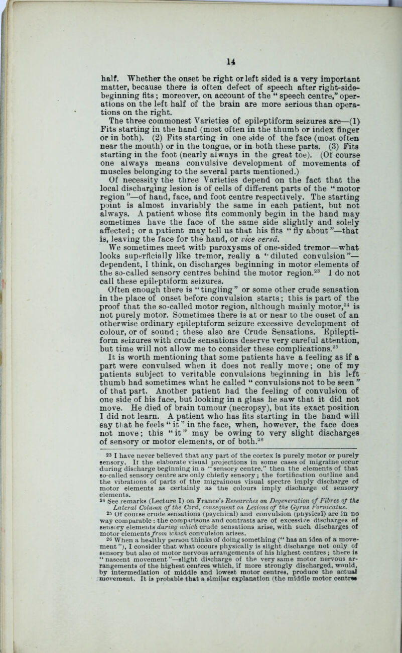 half. Whether the onset be right or left sided is a very important matter, because there is often defect of speech after right-side- beginning tits; moreover, on account of the “ speech centre,” oper- ations on the left half of the brain are more serious than opera- tions on the right. The three commonest Varieties of epileptiform seizures are—(1) Fits starting in the hand (most often in the thumb or index tiDger or in both). (2) Fits starting in one side of the face (most often near the mouth) or in the tongue, or in both these parts. (3) Fits starting in the foot (nearly always in the great toe). (Of course one always means convulsive development of movements of muscles belonging to the several parts mentioned.) Of necessity the three Varieties depend on the fact that the local discharging lesion is of cells of different parts of the “ motor region ”—of hand, face, and foot centre respectively. The starting point is almost invariably the same in each patient, but not always. A patient whose lits commonly begin in the band may sometimes have the face of the same side slightly and solely affected; or a patient may tell us that his fits “ fly about ”—that is, leaving the face for the hand, or vice versa. We sometimes meet with paroxysms of one-sided tremor—what looks superficially like tremor, really a ‘‘diluted convulsion”— dependent, I think, on discharges beginning in motor elements of the so-called sensory centres behind the motor region.23 1 do not call these epileptiform seizures. Often enough there is “tingling” or some other crude sensation in the place of onset before convulsion starts; this is part of the proof that the so-called motor region, although mainly motor,24 is not purely motor. Sometimes there is at or near to the onset of an otherwise ordinary epileptiform seizure excessive development of colour, or of sound; these also are Crude Sensations. Epilepti- form seizures with crude sensations deserve very careful attention, but time will not allow me to consider these complications.25 It is worth mentioning that some patients have a feeling as if a part were convulsed when it does not really move; one of my patients subject to veritable convulsions beginning in his left thumb had sometimes what he called “ convulsions not to be seen ” of that part. Another patient had the feeling of convulsion of one side of his face, but looking in a glass he saw that it did not move. He died of brain tumour (necropsy), but its exact position I did not learn. A patient who has fits starting in the hand will say tl at he feels “ it ” in the face, when, however, the face does not move; this “ it ” may be owing to very slight discharges of sensory or motor elements, or of both.26 23 I have never believed that any part of the cortex is purely motor or purely sensory. It the elaborate visual projections in some cases of migraine occur during discharge beginning in a “ sensory centre,” then the elements of that so-called sensory centre are only chiefly sensory ; the fortification outline and the vibrations of parts of the migrainous visual spectre imply discharge of motor elements as certainly as the colours imply discharge of sensory elements. 24 See remarks (Lecture I) on France’s Researches on Degeneration of Fibres of the Lateral Column of the Cord, consequent on Lesions of the Gyrus Fomicatus. 25 Of course crude sensations (psychical) and convulsion (physical) are in no way comparable : the comparisons and contrasts are of excessive discharges of sensory elements during which crude sensations arise, with such discharges of motor elements from which convulsion arises. 26 When a healthy person thinks of doing something (“ has an idea of a move- ment”), I consider that what occurs physically is slight discharge not only of 6ensory but aho ot motor nervous arrangements of his highest centres; there is “nascent movement”—slight discharge of the very same motor nervous ar- rangements of the highest centres which, if more strongly discharged, would, by intermediation of middle and lowest motor centres, produce the actual movement. It is probable that a similar explanation (the middle motor centre*