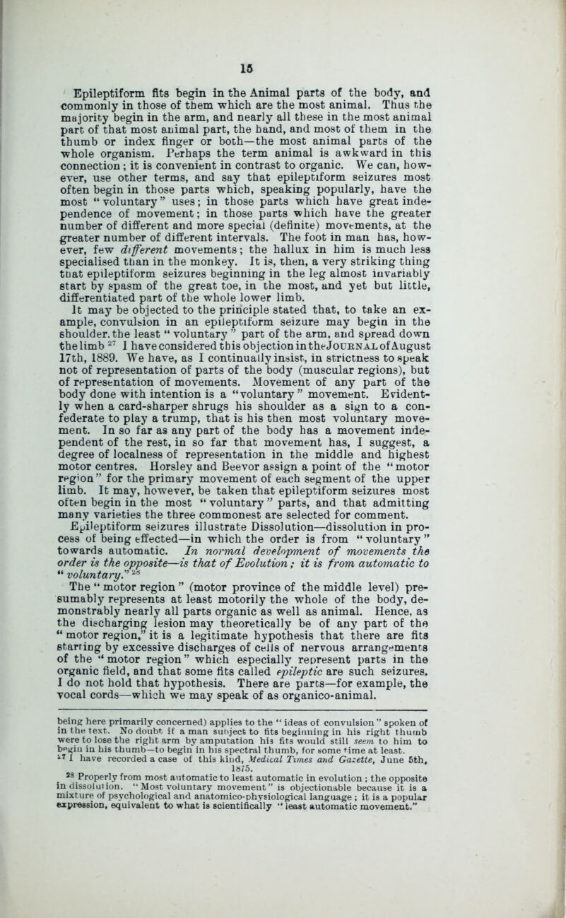 Epileptiform fits begin in the Animal parts of the body, and commonly in those of them which are the most animal. Thus the majority begin in the arm, and nearly all these in the most animal part of that most animal part, the hand, and most of them in the thumb or index finger or both—the most animal parts of the whole organism. Perhaps the term animal is awkward in this connection; it is convenient in contrast to organic. We can, how- ever, use other terms, and say that epileptiform seizures most often begin in those parts which, speaking popularly, have the most “voluntary” uses; in those parts which have great inde- pendence of movement; in those parts which have the greater number of different and more special (definite) movements, at the greater number of different intervals. The foot in man has, how- ever, few different movements; the hallux in him is much less specialised than in the monkey. It is, then, a very striking thing that epileptiform seizures beginning in the leg almost invariably start by spasm of the great toe, in the most, and yet but little, differentiated part of the whole lower limb. It may be objected to the principle stated that, to take an ex- ample, convul&ion in an epileptiform seizure may begin in the shoulder, the least “ voluntary ” part of the arm, and spread down thelimb27 I have considered this objection in the Journal of August 17th, 1889. We have, as I continually insist, in strictness to speak not of representation of parts of the body (muscular regions), but of representation of movements. Movement of any part of the body done with intention is a “voluntary” movement. Evident- ly when a card-sharper shrugs his shoulder as a sign to a con- federate to play a trump, that is his then most voluntary move- ment. In so far as any part of the body has a movement inde- pendent of the rest, in so far that movement has, I suggest, a degree of localness of representation in the middle and highest motor centres. Horsley and Beevor assign a point of the “motor region” for the primary movement of each segment of the upper limb. It may, however, be taken that epileptiform seizures most often begin in the most “ voluntary ” parts, and that admitting many varieties the three commonest are selected for comment. Epileptiform seizures illustrate Dissolution—dissolution in pro- cess of being effected—in which the order is from “ voluntary ” towards automatic. In normal development of movements the order is the opposite—is that of Evolution; it is from automatic to “ voluntary.”28 The “ motor region ” (motor province of the middle level) pre- sumably represents at least motorily the whole of the body, de- monstrably nearly all parts organic as well as animal. Hence, as the discharging lesion may theoretically be of any part of the “ motor region,” it is a legitimate hypothesis that there are fits starring by excessive discharges of cells of nervous arrangements of the “motor region” which especially represent parts in the organic field, and that some fits called epileptic are such seizures. I do not hold that hypothesis. There are parts—for example, the vocal cords—which we may speak of as organico-animal. being here primarily concerned) applies to the “ ideas of convulsion ” spoken of in the text. No doubt if a man subject to fits beginning in his right thumb were to lose the right arm by amputation his fits would still seem to him to begin in his thumb—to begin in his spectral thumb, for some time at least. I have recorded a case of this kind, Medical Times and Gazette, June 5th, 1875. 28 Properly from most automatic to least automatic in evolution ; the opposite in dissolution. “ Most voluntary movement” is objectionable because it is a mixture of psychological and anatomico-physiological language ; it is a popular expression, equivalent to what is scientifically “ least automatic movement.