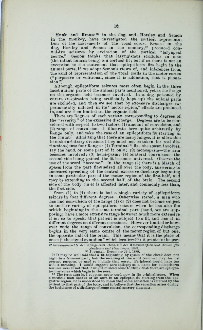 Munk and Krause*9 in the dog, and Horsley and Semon in the monkey, have investigated the cortical representa- tion of the movements of the vocal cords. Krause in the dog, Hor>ley and Semon in the monkey,30 produced con- vulsive seizures by excision of tbe cortical “laryngeal centre.” Semon thinks that laryngismus stridulus in man (the infant human being) is a cortical fit; but if so there is not an exception to the statement that epileptiform fits begin in the an<mal parts, if we adopt Semon’s views of, and inferences from, the kind of representation of the vocal cords in the motor cortex (“purposive or volitional, since it is adduction, that is phona- tion ”). Altnough epileptiform seizures most often begin in the three most auimal parts of the animal parrs mentioned, yet as the fits go on the organic field becomes involved. In a dog poisoned by curara (respiration being artificially kept up) the animal parts are excluded, and then we see that by excessive discharges ex- perimentally induced in its “ motor region,” effects are produced in, and are then limited to, the organic field. There are Degrees of each variety corresponding to degrees of the “ severity ” of the excessive discharge. Degrees are to be con- sidered with respect to two factors, (1) amount of convulsion, and (2) range of convulsion. I illustrate here quite arbitrarily by Range only, and take the case of an epileptiform fit starting in the thumb. Admitting that there are many ranges, it is allowable to make arbitrary divisions (they must not be taken for real dis- tinction!') into four Ranges: (l) Terminal31 fit—the spasm involves, say the hand, or some part of it only; (2) monospasm—the arm becomes involved; (3) hemispasm; (4) bilateral convulsion—the second side being gained, the fit becomes universal. Observe the use of the word “ become.” In the range (4) there is a March of spasm from the part first seized all over the body, answering to increased spreading of the central excessive discharge beginning in some particular part of the motor region of the first half, aud may be extending to the second half, of the brain. The second side of the body (in 4) is affected later, and commonly less than, the first side. From (1) to (4) there is but a single variety of epileptiform seizure in four different degrees. Otherwise stated, a man who has had convulsion of tbe range (1) or (2) does not become subject to another variety of epileptiform seizure when he has also fits which, beginning in the same terminal part (hand, we are sup- posing), have a more extensive range however much more extensive it is; so to speak, that patient is subject to a fit, and has it in different degrees on different occasions. However limited or how- ever wide the range of convulsion, the corresponding discharge begins in the very same centre of the motor region of but one, the opposite half of the brain. This means that it is the place of onset (“the signal svmntora” which localises)32; it.points to rhe par- 29 Sitzungsbenchte dtr Koniglichen Academie der Wissenschaften und Arcr.iv fur Anatomie und Physiologie, 1883. 30 Jouknai., December 21 t, 1889. 31 It may be well said that a fit beginning by spasm of the cheek does not begin in a terminal part; but the meaning of tlie word terminal may, for my present purpose, be used to include that onset. Peripheral would have too wide a meaning. I woidd suggest aero-epilepsy as a name for epileptiform seizures were it not that it mignt mislead some to think that there are epilepti- form seizures which begin in tbe nose. 32 The term aura is, I suppose, never used now in its original 6ense. When a medical man speaks of an aura in an epileptic fit starting from the epi- gastric region, he is understood to mean that some sensation is referred by the patient to that part of the body, and to believe that the sensation arises during the incipience of a discharge of some central sensory elements.