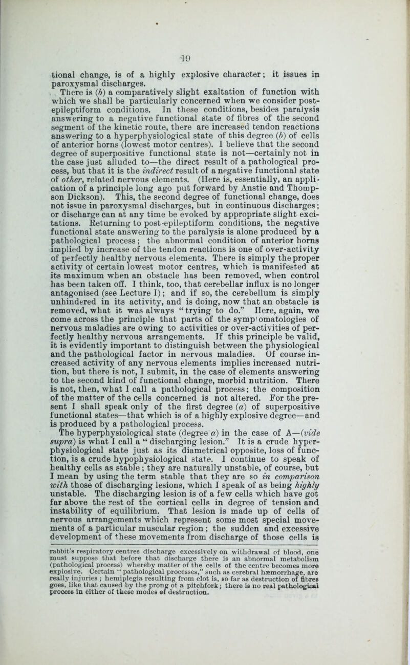 '10 tional change, is of a highly explosive character; it issues in paroxysmal discharges. There is (b) a comparatively slight exaltation of function with which we shall be particularly concerned when we consider post- epileptiform conditions. In these conditions, besides paralysis answering to a negative functional state of fibres of the second segment of the kinetic route, there are increased tendon reactions answering to a hyperphysiological state of this degree (b) of cells of anterior horns (lowest motor centres). I believe that the second degree of superpositive functional state is not—certainly not in the case just alluded to—the direct result of a pathological pro- cess, but that it is the indirect result of a negative functional state of other, related nervous elements. (Here is, essentially, an appli- cation of a principle long ago put forward by Anstie and Thomp- son Dickson). This, the second degree of functional change, does not issue in paroxysmal discharges, but in continuous discharges; or discharge can at any time be evoked by appropriate slight exci- tations. Returning to post-epileptiform conditions, the negative functional state answering to the paralysis is alone produced by a pathological process; the abnormal condition of anterior horns implied by increase of the tendon reactions is one of over-activity of perfectly healthy nervous elements. There is simply the proper activity of certain lowest motor centres, which is manifested at its maximum when an obstacle has been removed, when control has been taken off. I think, too, that cerebellar influx is no longer antagonised (see Lecture I); and if so, the cerebellum is simply unhindered in its activity, and is doing, now that an obstacle is removed, what it was always “trying to do.” Here, again, we come across the principle that parts of the symp'omatologies of nervous maladies are owing to activities or over-activities of per- fectly healthy nervous arrangements. If this principle be valid, it is evidently important to distinguish between the physiological and the pathological factor in nervous maladies. Of course in- creased activity of any nervous elements implies increased nutri- tion, but there is not, I submit, in the case of elements answering to the second kind of functional change, morbid nutrition. There is not, then, what I call a pathological process; the composition of the matter of the cells concerned is not altered. For the pre- sent I shall speak only of the first degree (a) of superpositive functional states—that which is of a highly explosive degree—and is produced by a pathological process. The hyperphysiological state (degree a) in the case of A—(vide supra) is what I call a “ discharging lesion.” It is a crude hyper- physiological state just as its diametrical opposite, loss of func- tion, is a crude hypophysiological state. I continue to speak of healthy cells as stable; they are naturally unstable, of course, but I mean by using the term stable that they are so in comparison with those of discharging lesions, which I speak of as beiDg highly unstable. The discharging lesion is of a few cells which have got far above the rest of the cortical cells in degree of tension and instability of equilibrium. That lesion is made up of cells of nervous arrangements which represent some most special move- ments of a particular muscular region ; the sudden and excessive development of ^hese movements from discharge of those cells is rabbit’s respiratory centres discharge excessively on withdrawal of blood, one must suppose that before that discharge there is an abnormal metabolism (pathological process) whereby matter of the cells of the centre becomes more explosive. Certain “ pathological processes,” such as cerebral haemorrhage, are really injuries ; hemiplegia resulting from clot is, so far as destruction of fibres goes, like that caused by the prong of a pitchfork; there is no real pathological process in either of these modes of destruction.