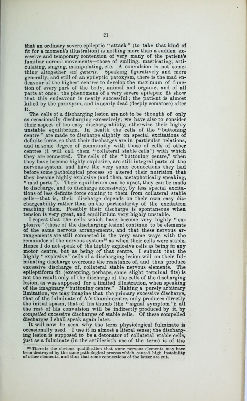 that an ordinary severe epileptic “ attack ” (to take that kind of fit for a moment’s illustration) is nothing more than a sudden ex- cessive and temporary contention of very many of the patient’s familiar normal movements—those of smiling, masticating, arti- culating, singing, manipulating, etc. A convulsion is not some- thing altogether sui generis. Speaking figuratively and more generally, and still of an epileptic paroxysm, there is the mad en- deavour of the highest centres to develop the maximum of func- tion of every part of the body, animal and organic, and of all parts at once ; the phenomena of a very severe epileptic fit show that this endeavour is nearly successful; the patient is almost killed by the paroxysm, and is nearly dead (deeply comatose) after it. The cells of a discharging lesion are not to be thought of only as occasionally discharging excessively; we have also to consider their aspect of too easy dischargeability, otherwise their highly unstable equilibrium. In health the cells of the “ buttoning centre ” are made to discharge slightly on special excitations of definite force, so that their discharges are in particular relations, and in some degree of community with those of cells of other centres (I will call them “collateral stable cells”) with which they are connected. The cells of the “ buttoning centre,” when they have become highly explosive, are still integral parts of the nervous system, and have the very same connections they had before some pathological process so altered their nutrition that they became highly explosive (and then, metaphorically speaking, “ mad parts ”). Their equilibrium can be upset, they can be made to discharge, and to discharge excessively, by less special excita- tions of less definite force coming to them from collateral stable cells—that is, then discharge depends on their own easy dis- chargeability rather than on the particularity of the excitation reaching them. Possibly their discharge is spontaneous when tension is very great, and equilibrium very highly unstable. I repeat that the cells which have become very highly “ ex- plosive” (those of the discharging lesion) continue to be elements of the same nervous arrangements, and that these nervous ar- rangements are still connected in the very same ways with the remainder of the nervous system33 as when their cells were stable. Hence I do not speak of the highly explosive cells as being in any motor centre, but as being of that centre. I submit that the highly “ explosive ” cells of a discharging lesion will on their ful- minating discharge overcome the resistance of, and thus produce excessive discharge of, collateral stable nervous elements. The epileptiform fit (excepting, perhaps, some slight terminal fits) is not the result only of the discharge of the cells of the discharging lesion, as was supposed for a limited illustration, when speaking of the imaginary “ buttoning centre.” Making a purely arbitrary limitation, we may imagine that the primary excessive discharge, that of the fulminate of A.’s thumb-centre, only produces directly the initial spasm, that of his thumb (the “ signal symptom ”); all the re3t of his convulsion will be indirectly produced by it, by compelled excessive discharges of stable cells. Of these compelled discharges I shall speak again later. It will now be seen why the term physiological fulminate is occasionally used. I use it in almost a literal sense; the discharg- ing lesion is supposed to be a detonator of collateral stable cells, just as a fulminate (in the artillerist’s use of the term) is of the 33 There is the obvious qualification that some nervous elements may have been destroyed by the same pathological process which caused high instability of other elements, and thus that some connections of the latter are cut.