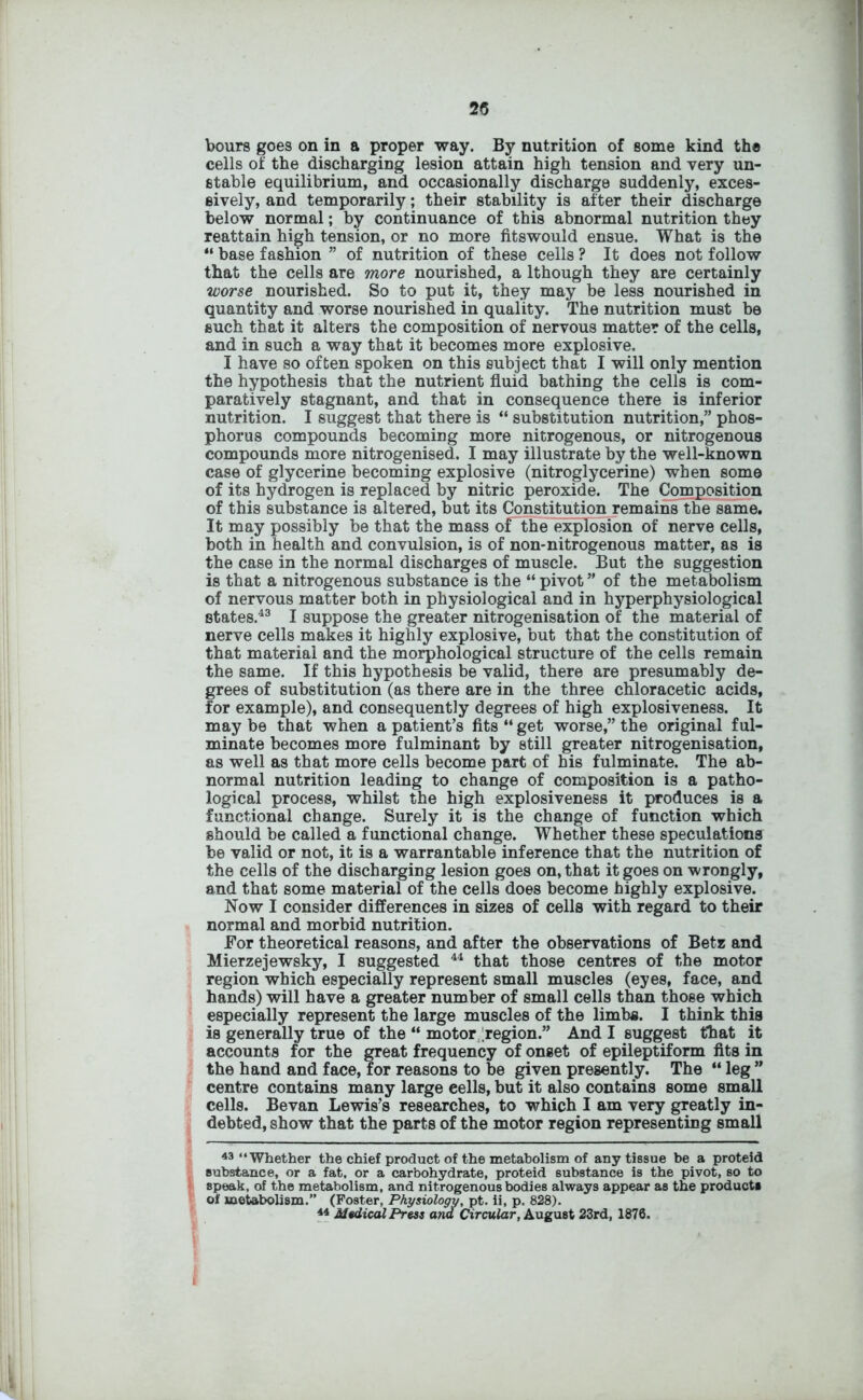 bours goes on in a proper way. By nutrition of some kind the cells of the discharging lesion attain high tension and very un- stable equilibrium, and occasionally discharge suddenly, exces- sively, and temporarily; their stability is after their discharge below normal; by continuance of this abnormal nutrition they reattain high tension, or no more fitswould ensue. What is the “ base fashion ” of nutrition of these cells ? It does not follow that the cells are more nourished, a lthough they are certainly worse nourished. So to put it, they may be less nourished in quantity and worse nourished in quality. The nutrition must be such that it alters the composition of nervous matter of the cells, and in such a way that it becomes more explosive, I have so often spoken on this subject that I will only mention the hypothesis that the nutrient fluid bathing the cells is com- paratively stagnant, and that in consequence there is inferior nutrition. I suggest that there is “ substitution nutrition,” phos- phorus compounds becoming more nitrogenous, or nitrogenous compounds more nitrogenised. I may illustrate by the well-known case of glycerine becoming explosive (nitroglycerine) when some of its hydrogen is replaced by nitric peroxide. The Composition of this substance is altered, but its Constitution remains the same. It may possibly be that the mass oFthe explosion of nerve cells, both in health and convulsion, is of non-nitrogenous matter, as is the case in the normal discharges of muscle. But the suggestion is that a nitrogenous substance is the “ pivot” of the metabolism of nervous matter both in physiological and in hyperphysiological states.43 I suppose the greater nitrogenisation of the material of nerve cells makes it highly explosive, but that the constitution of that material and the morphological structure of the cells remain the same. If this hypothesis be valid, there are presumably de- grees of substitution (as there are in the three chloracetic acids, for example), and consequently degrees of high explosiveness. It may be that when a patient’s fits “ get worse,” the original ful- minate becomes more fulminant by still greater nitrogenisation, as well as that more cells become part of his fulminate. The ab- normal nutrition leading to change of composition is a patho- logical process, whilst the high explosiveness it produces is a functional change. Surely it is the change of function which should be called a functional change. Whether these speculations be valid or not, it is a warrantable inference that the nutrition of the cells of the discharging lesion goes on, that it goes on wrongly, and that some material of the cells does become highly explosive. Now I consider differences in sizes of cells with regard to their normal and morbid nutrition. For theoretical reasons, and after the observations of Betz and Mierzejewsky, I suggested 44 that those centres of the motor region which especially represent small muscles (eyes, face, and hands) will have a greater number of small cells than those which especially represent the large muscles of the limbs. I think this is generally true of the “ motor region.” And I suggest that it accounts for the great frequency of onset of epileptiform fits in the hand and face, for reasons to be given presently. The “leg” centre contains many large eells, but it also contains some small cells. Bevan Lewis’s researches, to which I am very greatly in- debted, show that the parts of the motor region representing small 43 “Whether the chief product of the metabolism of any tissue be a proteid substance, or a fat, or a carbohydrate, proteid substance is the pivot, so to speak, of the metabolism, and nitrogenous bodies always appear as the products of metabolism.” (Foster, Physiology, pt. ii, p. 828). 44 Medical Press and Circular, August 23rd, 1876.