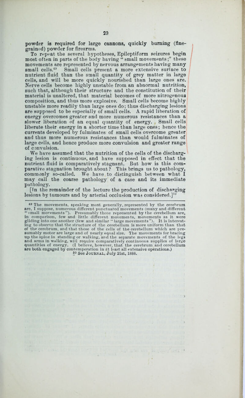 powder is required for large cannons, quickly burning (fine- grained) powder for firearms. To repeat the several hypotheses, Epileptiform seizures begin most often in parts of the body having “ small movements;” these movements are represented by nervous arrangements having many small cells.49 Small cells present a more extensive surface to nutrient fluid than the small quantity of grey matter in large cells, and will be more quickly nourished than large ones are. Nerve cells become highly unstable from an abnormal nutrition, such that, although their structure and the constitution of their material is unaltered, that material becomes of more nitrogenous composition, and thus more explosive. Small cells become highly unstable more readily than large ones do; thus discharging lesions are supposed to be especially of small cells. A rapid liberation of energy overcomes greater and more numerous resistances than a slower liberation of an equal quantity of energy. Small cells liberate their energy in a shorter time than large ones; hence the currents developed by fulminates of small cells overcome greater and thus more numerous resistances than would fulminates of large cells, and hence produce more convulsion and greater range of convulsion. We have assumed that the nutrition of the cells of the discharg- ing lesion is continuous, and have supposed in effect that the nutrient fluid is comparatively stagnant. But how is this com- parative stagnation brought about ? This brings us to pathology, commonly so-called. We have to distinguish between what I may call the coarse pathology of a case and its immediate pathology. [Tn the remainder of the lecture the production of discharging lesions by tumours and by arterial occlusion was considered.]50 49 The movements, speaking most generally, represented by the cerehrum are, I suppose, numerous different punctuated movements (many and different “ i-mall movements”). Presumably those represented by the cerebellum are, in comparison, few and little different movements, movements as it were gliding into one another (few and similar “ large movements”). It is interest- ing to observe that the structure of the cerebellum is more uniform than that of the cerebrum, and that those of the cells of the cerebellum which are pre- sumably motor are large and of nearly equal size. The movements for bracing up the spine in standing or walking, and the separate movements of the legs and arms in walking, will require comparatively continuous supplies of large quantities of energy. (I believe, however, that the cerebrum and cerebellum are both engaged by contemperation in at least all extensive operations.) See Journal, July 21st, 1888.