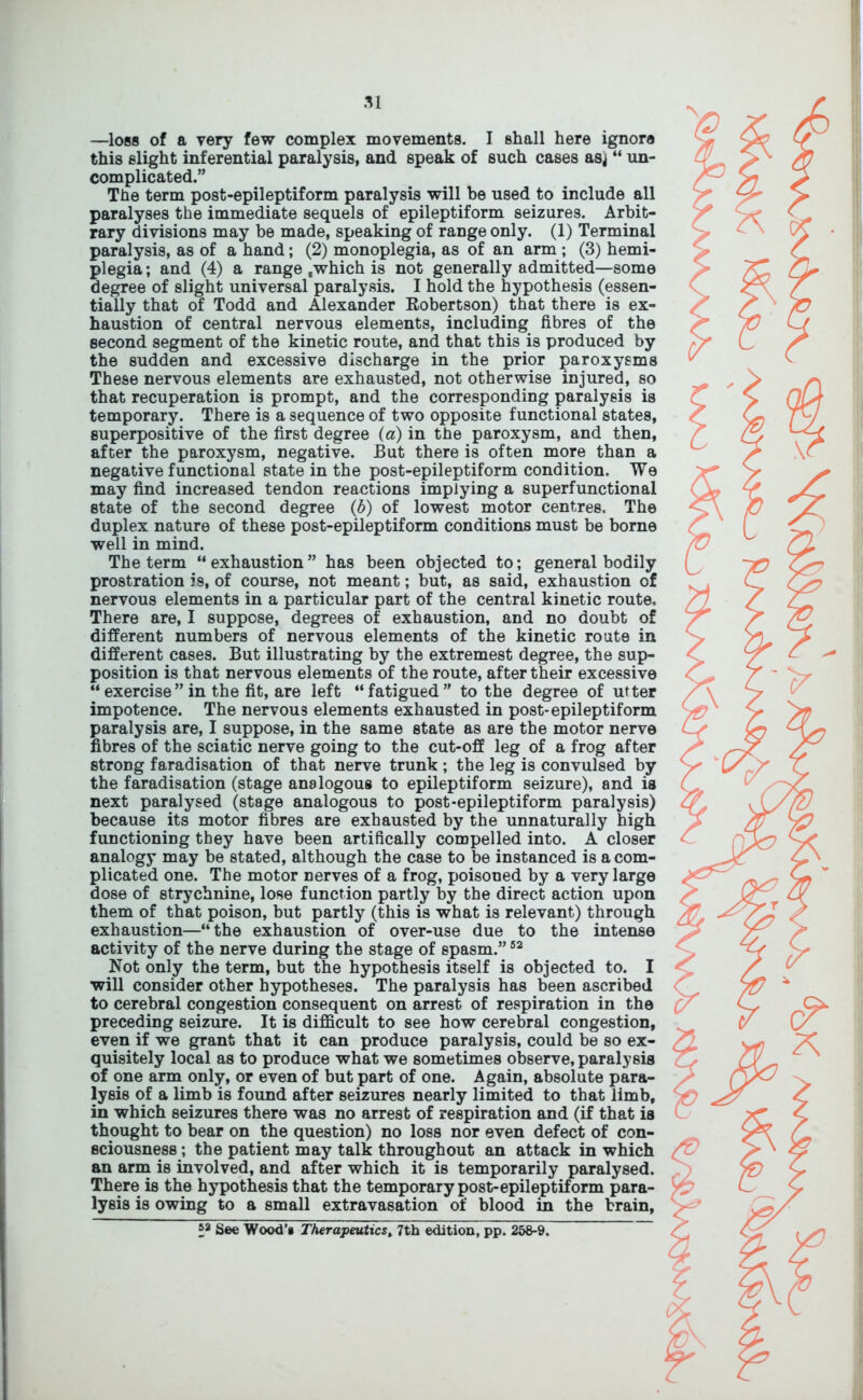 —loss of a very few complex movements. I shall here ignore this slight inferential paralysis, and speak of such cases asj “ un- complicated.” The term post-epileptiform paralysis will be used to include all paralyses the immediate sequels of epileptiform seizures. Arbit- rary divisions may be made, speaking of range only. (1) Terminal paralysis, as of a hand; (2) monoplegia, as of an arm ; (3) hemi- plegia ; and (4) a range .which is not generally admitted—some degree of slight universal paralysis. I hold the hypothesis (essen- tially that of Todd and Alexander Robertson) that there is ex- haustion of central nervous elements, including fibres of the second segment of the kinetic route, and that this is produced by the sudden and excessive discharge in the prior paroxysms These nervous elements are exhausted, not otherwise injured, so that recuperation is prompt, and the corresponding paralysis is temporary. There is a sequence of two opposite functional states, superpositive of the first degree (a) in the paroxysm, and then, after the paroxysm, negative. But there is often more than a negative functional state in the post-epileptiform condition. We may find increased tendon reactions implying a superfunctional state of the second degree (6) of lowest motor centres. The duplex nature of these post-epileptiform conditions must be borne well in mind. The term “exhaustion” has been objected to; general bodily prostration is, of course, not meant; but, as said, exhaustion of nervous elements in a particular part of the central kinetic route. There are, I suppose, degrees of exhaustion, and no doubt of different numbers of nervous elements of the kinetic route in different cases. But illustrating by the extremest degree, the sup- position is that nervous elements of the route, after their excessive “exercise”in the fit, are left “fatigued” to the degree of utter impotence. The nervous elements exhausted in post-epileptiform paralysis are, I suppose, in the same state as are the motor nerve fibres of the sciatic nerve going to the cut-off leg of a frog after strong faradisation of that nerve trunk ; the leg is convulsed by the faradisation (stage analogous to epileptiform seizure), and is next paralysed (stage analogous to post-epileptiform paralysis) because its motor fibres are exhausted by the unnaturally high functioning they have been artiflcally compelled into. A closer analogy may be stated, although the case to be instanced is a com- plicated one. The motor nerves of a frog, poisoned by a very large dose of strychnine, lose function partly by the direct action upon them of that poison, but partly (this is what is relevant) through exhaustion—“the exhaustion of over-use due to the intense activity of the nerve during the stage of spasm.”52 Not only the term, but the hypothesis itself is objected to. I will consider other hypotheses. The paralysis has been ascribed to cerebral congestion consequent on arrest of respiration in the preceding seizure. It is difficult to see how cerebral congestion, even if we grant that it can produce paralysis, could be so ex- quisitely local as to produce what we sometimes observe, paralysis of one arm only, or even of but part of one. Again, absolute para- lysis of a limb is found after seizures nearly limited to that limb, in which seizures there was no arrest of respiration and (if that is thought to bear on the question) no loss nor even defect of con- sciousness ; the patient may talk throughout an attack in which an arm is involved, and after which it is temporarily paralysed. There is the hypothesis that the temporary post-epileptiform para- lysis is owing to a small extravasation of blood in the brain, *a See Wood’s Therapeutics, 7th edition, pp. 258-9.