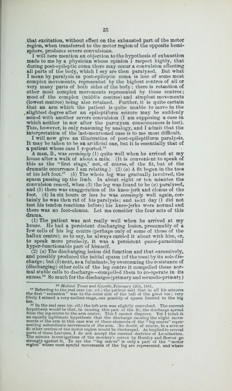 DO that excitation, without effect on the exhausted part of the motor region, when transferred to the motor region of the opposite hemi- sphere, produces severe convulsions. I will here mention an objection to the hypothesis of exhaustion made to me by a physician whose opinion 1 respect highly, that during post-epileptic coma there may occur a convulsion affecting all parts of the body, which I say are then paralysed. But what I mean by paralysis in post-epileptic coma is loss of some most complex movements, represented by the highest centres of all or very many parts of both sides of the body ; there is retention of other most complex movements represented by those centres; most of the complex (middle centres) and simplest movements (lowest centres) being also regained. Further, it is quite certain that an arm which the patient is quite unable to move in the , slightest degree after an epileptiform seizure may be suddenly seized with another severe convulsion (I am supposing a case in which neither in nor after the paroxysm consciousness is lost). This, however, is only reasoning by analogy, and I admit that the interpretation of the last-mentioned case is to me most difficult. I will now give an illustration of post-epileptiform paralysis. It may be taken to be an artificial one, but it is essentially that of a patient whose case I reported.56 A man, B., was seemingly (1) quite well when he arrived at my house after a walk of about a mile. (It is convenient to speak of this as the “ first stage,” not, of course, of the fit, but of the dramatic occurrence I am relating.) (2) (a) A fit began in the toes of his left foot.57 (b) The whole leg was gradually involved, the spasm passing up the limb. In about eight or ten minntes the convulsion ceased, when (3) the leg was found to be (a) paralysed, and (b) there was exaggeration of its knee-jerk and clonus of the foot. (4) In six hours or less he was seemingly well again, cer- tainly he was then rid of his paralysis; and next day (I did not test his tendon reactions before) his knee-jerks were normal and there was no foot-clonus. Let me consider the four acts of this drama. (1) The patient was not really well when he arrived at my house. He had a persistent discharging lesion, presumably of a few cells of his leg centre (perhaps only of some of those of the hallux centre); so to say, he always carried it about with him, or, to speak more precisely, it was a persistent ^wasf-parasitical hyper-functionable part of himself. (2) (a) The discharging lesion did function and that excessively, and possibly produced the initial spasm (of the toes) by its sole dis- charge ; but (b) next, as a fulminate, by overcoming the resistance of (discharging) other cells of the leg centre it compelled these nor- mal stable cells to discharge—compelled them to co-operate in its excess.58 So much for the discharges (primary aud secundo-primar>) 56 Medical Times and Gazette, February 12th, 1881. 57 Keferring to the real case {op. cit.) the patient said that iu all his seizures the first “ sensation ” was to the outer side of the ball of the great toe; very likely I missed a very earliest stage, one possibly of spasm limited to the big toe. 58 In the real case (op. cit.) the left arm was slightly convulsed. The current hypothesis would be that, in causing this part of the fit, the discharge spread from the leg centre to the arm centre. This T cannot disprove. Yet I think it an equally legitimate hypothesis that the discharge causing the slight move- ments of the arm in this case was of those elements of the “ leg centre” repre- senting subordinate movements of the arm. No doubt, of course, in a severer fit other centres of the motor region would be discharged. As implied in several parts of these Lectures, I do not accept the current doctrine of Localisation. The minute investigations of the monkey’s cortex by Horsley and Beevor go strongly against it. To me the “leg cen're” is only a part of the “motor region” where most special movements of the leg are represented, and where