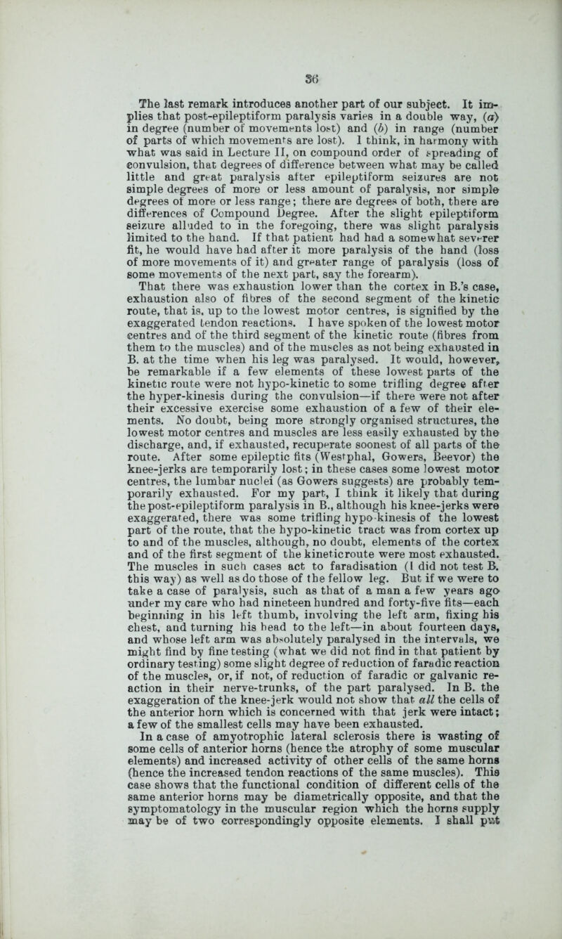 The last remark introduces another part of our subject. It im- plies that post-epileptiform paralysis varies in a double way, (a) in degree (number of movements lost) and (6) in range (number of parts of which movements are lost). 1 think, in harmony with what was said in Lecture II, on compound order of spreading of convulsion, that degrees of difference between what may be called little and great paralysis after epileptiform seizures are not simple degrees of more or less amount of paralysis, nor simple degrees of more or less range; there are degrees of both, there are differences of Compound Degree. After the slight epileptiform seizure alluded to in the foregoing, there was slight paralysis limited to the hand. If that patient had had a somewhat severer fit, he would have had after it more paralysis of the hand (loss of more movements of it) and greater range of paralysis (loss of some movements of the next part, say the forearm). That there was exhaustion lower than the cortex in B.’s case, exhaustion also of fibres of the second segment of the kinetic route, that is, up to the lowest motor centres, is signified by the exaggerated tendon reactions. I have spoken of the lowest motor centres and of the third segment of the kinetic route (fibres from them to the muscles) and of the muscles as not being exhausted in B. at the time when his leg was paralysed. It would, however, be remarkable if a few elements of these lowest parts of the kinetic route were not hypo-kinetic to some trifling degree after the hyper-kinesis during the convulsion—if there were not after their excessive exercise some exhaustion of a few of their ele- ments. No doubt, being more strongly organised structures, the lowest motor centres and muscles are less easily exhausted by the discharge, and, if exhausted, recuperate soonest of all parts of the route. After some epileptic fits (Westphal, Gowers, Beevor) the knee-jerks are temporarily lost; in these cases some lowest motor centres, the lumbar nuclei (as Gowers suggests) are probably tem- porarily exhausted. For my part, I think it likely that during the post-epileptiform paralysis in B., although his knee-jerks were exaggerated, there was some trifling hypo-kinesis of the lowest part of the route, that the hypo-kinetic tract was from cortex up to and of the muscles, although, no doubt, elements of the cortex and of the first segment of the kineticroute were most exhausted. The muscles in such cases act to faradisation (I did not test B. this way) as well as do those of the fellow leg. But if we were to take a case of paralysis, such as that of a man a few years ago under my care who had nineteen hundred and forty-five fits—each beginning in his left thumb, involving the left arm, fixing his chest, and turning his head to the left—in about fourteen days, and whose left arm was absolutely paralysed in the intervals, we might find by fine testing (what we did not find in that patient by ordinary testing) some slight degree of reduction of faradic reaction of the muscles, or, if not, of reduction of faradic or galvanic re- action in their nerve-trunks, of the part paralysed. In B. the exaggeration of the knee-jerk would not show that all the cells of the anterior horn which is concerned with that jerk were intact; a few of the smallest cells may have been exhausted. In a case of amyotrophic lateral sclerosis there is wasting of some cells of anterior horns (hence the atrophy of some muscular elements) and increased activity of other cells of the same horns (hence the increased tendon reactions of the same muscles). This case shows that the functional condition of different cells of the same anterior horns may be diametrically opposite, and that the symptomatology in the muscular region which the horns supply may be of two correspondingly opposite elements. I shall put