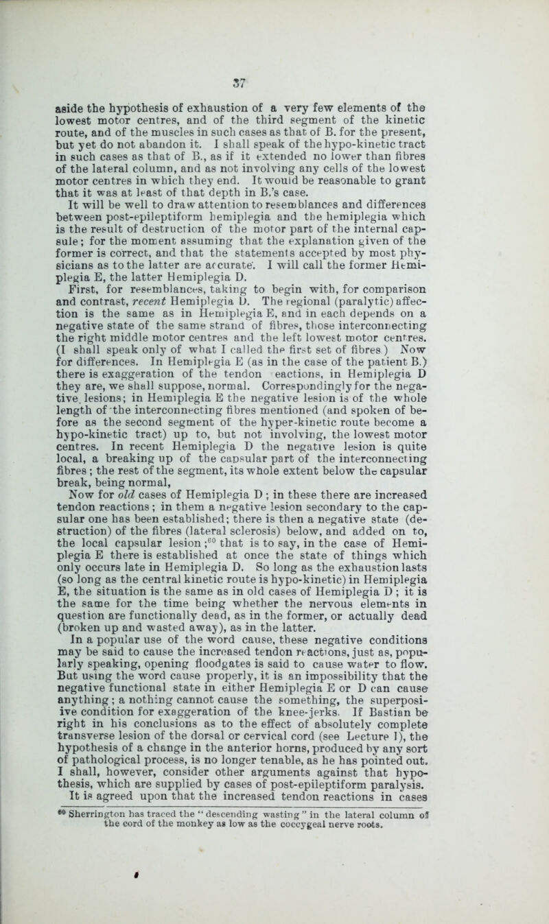 aside the hypothesis of exhaustion of a very few elements of the lowest motor centres, and of the third segment of the kinetic route, and of the muscles in such cases as that of B. for the present, but yet do not abandon it. I shall speak of the hypo-kinetic tract in such cases as that of B., as if it extended no lower than fibres of the lateral column, and as not involving any cells of the lowest motor centres in which they end. It would be reasonable to grant that it was at least of that depth in B.’s case. It will be well to draw attention to resemblances and differences between post-epileptiform hemiplegia and the hemiplegia which is the result of destruction of the motor part of the internal cap- sule; for the moment assuming that the explanation given of the former is correct, and that the statements accepted by most phy- sicians as to the latter are accurate'. I will call the former Htmi- plegia E, the latter Hemiplegia D. First, for resemblances, taking to begin with, for comparison and contrast, recent Hemiplegia L>. The regional (paralytic) affec- tion is the same as in Hemiplegia E, and in each depends on a negative state of the same strand of fibres, those interconnecting the right middle motor centres and the left lowest motor centres. (I shall speak only of what I called the first set of fibres ) Now for differences. In Hemiplegia E (as in the case of the patient B.) there is exaggeration of the tendon eactions, in Hemiplegia D they are, we shall suppose, normal. Correspondingly for the nega- tive. lesions; in Hemiplegia E the negative lesion is of the whole length of the interconnecting fibres mentioned (and spoken of be- fore as the second segment of the hyper-kinetic route become a hypo-kinetic tract) up to, but not involving, the lowest motor centres. In recent Hemiplegia D the negative lesion is quite local, a breaking up of the capsular part of the interconnecting fibres ; the rest of the segment, its whole extent below the capsular break, being normal, Now for old cases of Hemiplegia D ; in these there are increased tendon reactions; in them a negative lesion secondary to the cap- sular one has been established; there is then a negative state (de- struction) of the fibres (lateral sclerosis) below, and added on to, the local capsular lesion ;60 that is to say, in the case of Hemi- plegia E there is established at once the state of things which only occurs late in Hemiplegia D. So long as the exhaustion lasts (so long as the central kinetic route is hypo-kinetic) in Hemiplegia E, the situation is the same as in old cases of Hemiplegia D ; it is the same for the time being whether the nervous elements in question are functionally dead, as in the former, or actually dead (broken up and wasted away), as in the latter. In a popular use of the word cause, these negative conditions may be said to cause the increased tendon reactions, just as, popu- larly speaking, opening floodgates is said to cause water to flow. But using the word cause properly, it is an impossibility that the negative functional state in either Hemiplegia E or D can cause anything ; a nothing cannot cause the something, the superposi- ive condition for exaggeration of the knee-jerks. If Bastian be right in his conclusions as to the effect of absolutely complete transverse lesion of the dorsal or cervical cord (see Lecture 1), the hypothesis of a change in the anterior horns, produced by any sort of pathological process, is no longer tenable, as he has pointed out. I shall, however, consider other arguments against that hypo- thesis, which are supplied by cases of post-epileptiform paralysis. It is agreed upon that the increased tendon reactions in cases Sherrington has traced the “ descending wasting” in the lateral column oS the cord of the monkey as low as the coccygeal nerve roots.