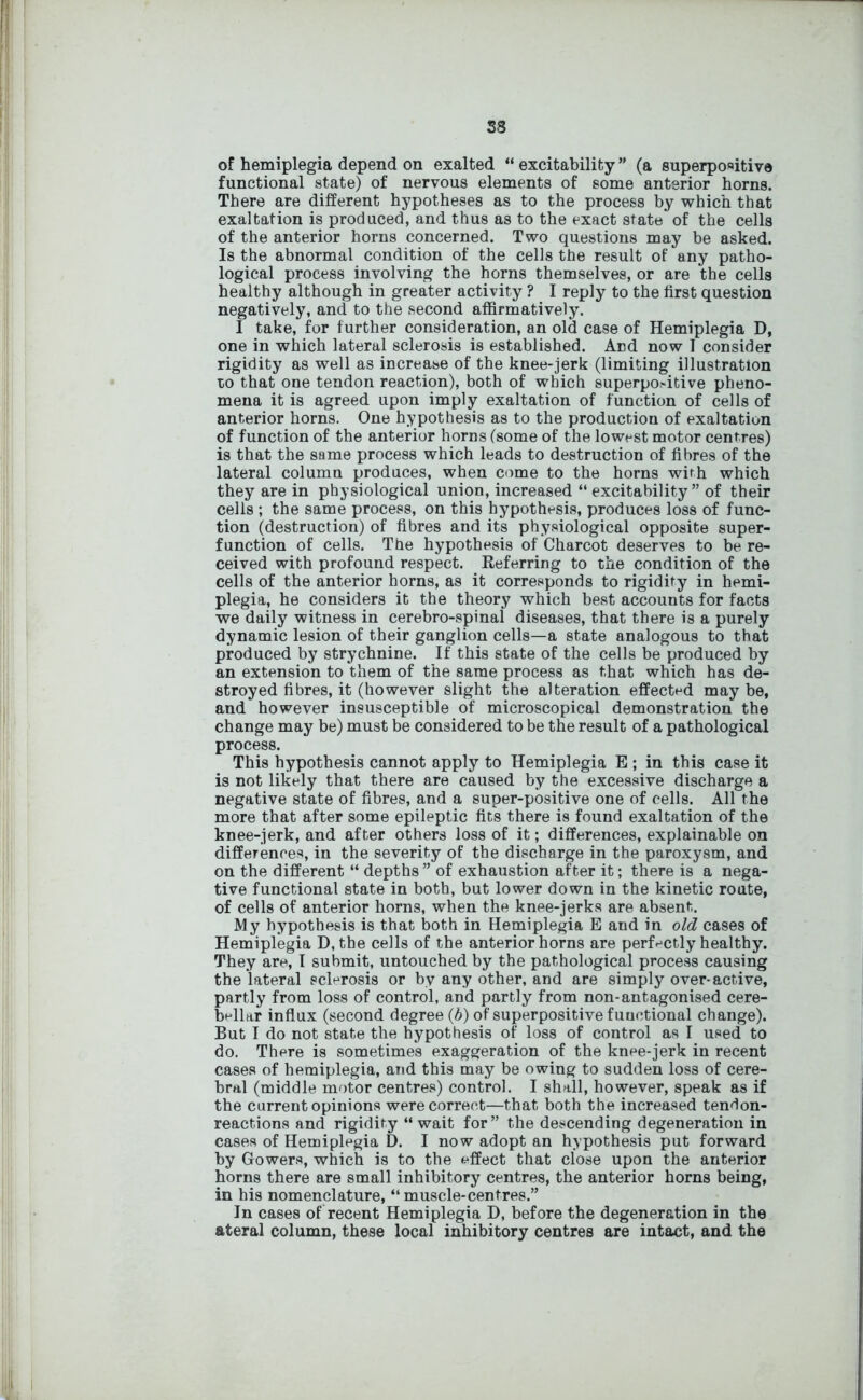 58 of hemiplegia depend on exalted “excitability” (a superpositive functional state) of nervous elements of some anterior horns. There are different hypotheses as to the process by which that exaltation is produced, and thus as to the exact state of the cells of the anterior horns concerned. Two questions may be asked. Is the abnormal condition of the cells the result of any patho- logical process involving the horns themselves, or are the cells healthy although in greater activity ? I reply to the first question negatively, and to the second affirmatively. I take, for further consideration, an old case of Hemiplegia D, one in which lateral sclerosis is established. And now I consider rigidity as well as increase of the knee-jerk (limiting illustration to that one tendon reaction), both of which superpo.-itive pheno- mena it is agreed upon imply exaltation of function of cells of anterior horns. One hypothesis as to the production of exaltation of function of the anterior horns (some of the lowest motor centres) is that the same process which leads to destruction of fibres of the lateral column produces, when come to the horns with which they are in physiological union, increased “excitability” of their cells ; the same process, on this hypothesis, produces loss of func- tion (destruction) of fibres and its physiological opposite super- function of cells. The hypothesis of Charcot deserves to be re- ceived with profound respect. Referring to the condition of the cells of the anterior horns, as it corresponds to rigidity in hemi- plegia, he considers it the theory which best accounts for facts we daily witness in cerebro-spinai diseases, that there is a purely dynamic lesion of their ganglion cells—a state analogous to that produced by strychnine. If this state of the cells be produced by an extension to them of the same process as that which has de- stroyed fibres, it (however slight the alteration effected may be, and however insusceptible of microscopical demonstration the change may be) must be considered to be the result of a pathological process. This hypothesis cannot apply to Hemiplegia E ; in this case it is not likely that there are caused by the excessive discharge a negative state of fibres, and a super-positive one of cells. All the more that after some epileptic fits there is found exaltation of the knee-jerk, and after others loss of it; differences, explainable on differences, in the severity of the discharge in the paroxysm, and on the different “ depths ” of exhaustion after it; there is a nega- tive functional state in both, but lower down in the kinetic route, of cells of anterior horns, when the knee-jerks are absent. My hypothesis is that both in Hemiplegia E and in old cases of Hemiplegia D, the cells of the anterior horns are perfectly healthy. They are, I submit, untouched by the pathological process causing the lateral sclerosis or by any other, and are simply over-active, partly from loss of control, and partly from non-antagonised cere- bellar influx (second degree (b) of superpositive functional change). But I do not state the hypothesis of loss of control as I used to do. There is sometimes exaggeration of the knee-jerk in recent cases of hemiplegia, and this may be owing to sudden loss of cere- bral (middle motor centres) control. I shall, however, speak as if the current opinions were correct—that both the increased tendon- reactions and rigidity “ wait for” the descending degeneration in cases of Hemiplegia D. I now adopt an hypothesis put forward by Gowers, which is to the effect that close upon the anterior horns there are small inhibitory centres, the anterior horns being, in his nomenclature, “ muscle-centres.” In cases of recent Hemiplegia D, before the degeneration in the ateral column, these local inhibitory centres are intact, and the