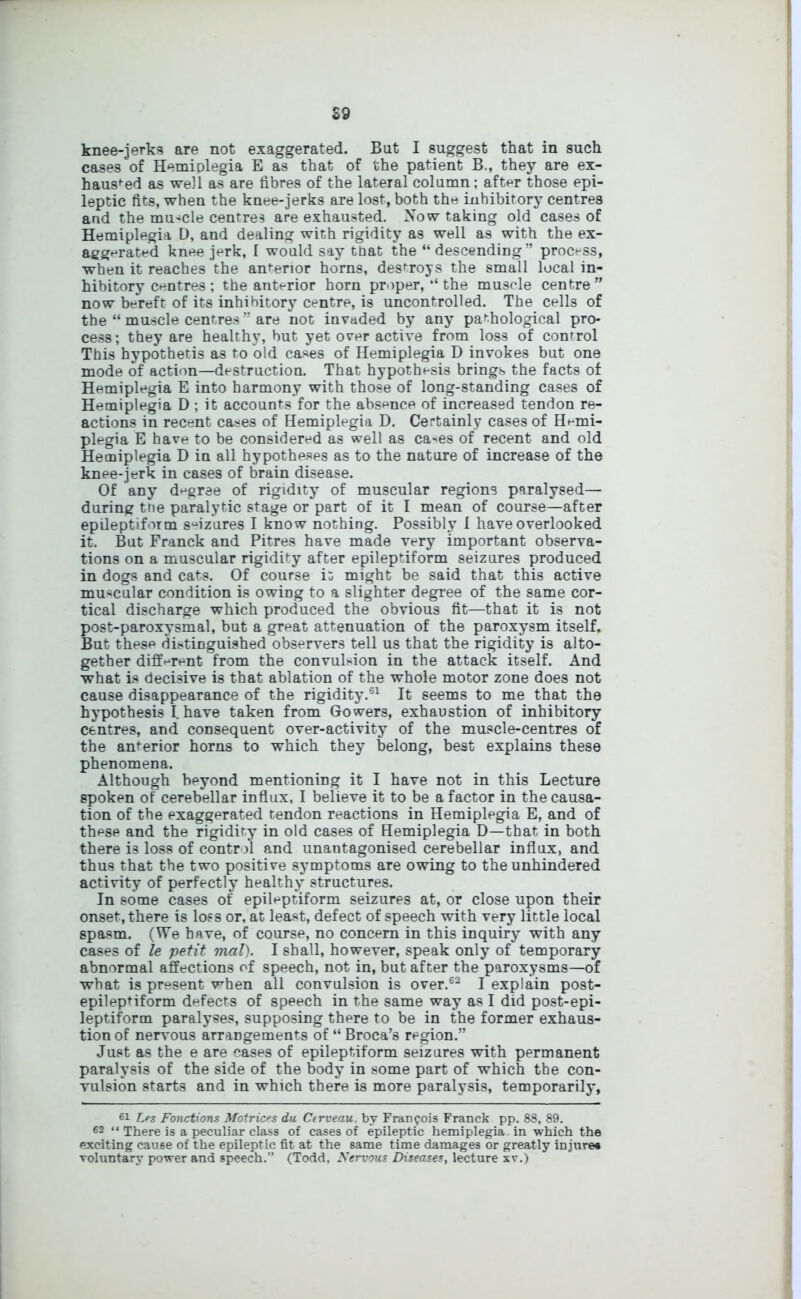 S9 knee-jerks are not exaggerated. But I suggest that in such cases of Hemiplegia E as that of the patient B., they are ex- hausted as well as are fibres of the lateral column; after those epi- leptic fits, when the knee-jerks are lost, both the inhibitory centres and the muscle centres are exhausted. Now taking old cases of Hemiplegia D, and dealing with rigidity as well as with the ex- aggerated knee jerk, I would say that the “descending” process, when it reaches the anterior horns, destroys the small local in- hibitory centres; the anterior horn proper, “ the muscle centre” now bereft of its inhibitory centre, is uncontrolled. The cells of the “ muscle centres ” are not invaded by any pathological pro- cess; they are healthy, but yet over active from loss of control This hypothetis as to old cases of Hemiplegia D invokes but one mode of action—destruction. That hypothesis brings the facts of Hemiplegia E into harmony with those of long-standing cases of Hemiplegia D ; it accounts for the absence of increased tendon re- actions in recent cases of Hemiplegia D. Certainly cases of Hemi- plegia E have to be considered as well as ca^es of recent and old Hemiplegia D in all hypotheses as to the nature of increase of the knee-jerk in cases of brain disease. Of any degree of rigidity of muscular regions paralysed— during the paralytic stage or part of it I mean of course—after epileptiform seizures I know nothing. Possibly I have overlooked it. But Franck and Pitres have made very important observa- tions on a muscular rigidity after epileptiform seizures produced in dogs and cats. Of course it might be said that this active muscular condition is owing to a slighter degree of the same cor- tical discharge which produced the obvious fit—that it is not post-paroxysmal, but a great attenuation of the paroxysm itself. But these distinguished observers tell us that the rigidity is alto- gether different from the convulsion in the attack itself. And what is decisive is that ablation of the whole motor zone does not cause disappearance of the rigidity.61 It seems to me that the hypothesis I have taken from Gowers, exhaustion of inhibitory centres, and consequent over-activity of the muscle-centres of the anterior horns to which they belong, best explains these phenomena. Although beyond mentioning it I have not in this Lecture spoken of cerebellar influx, I believe it to be a factor in the causa- tion of the exaggerated tendon reactions in Hemiplegia E, and of these and the rigidity in old cases of Hemiplegia D—that in both there is loss of control and unantagonised cerebellar influx, and thus that the two positive symptoms are owing to the unhindered activity of perfectly healthy structures. In some cases of epileptiform seizures at, or close upon their onset, there is loss or, at least, defect of speech with very little local spasm. (We have, of course, no concern in this inquiry with any cases of le petit mal). I shall, however, speak only of temporary abnormal affections of speech, not in, but after the paroxysms—of what is present when all convulsion is over.62 I explain post- epileptiform defects of speech in the same way as I did post-epi- leptiform paralyses, supposing there to be in the former exhaus- tion of nervous arrangements of “ Broca’s region.” Just as the e are cases of epileptiform seizures with permanent paralysis of the side of the body in some part of which the con- vulsion starts and in which there is more paralysis, temporarily, 61 Les Fonctions Matrices du Cerveau. by Francois Franck pp. 88, 89. 62 “ There is a peculiar class of cases of epileptic hemiplegia in which the exciting cause of the epileptic fit at the same time damages or greatly injure* voluntary power and speech.” (Todd. Nervous Diseases, lecture xv.)