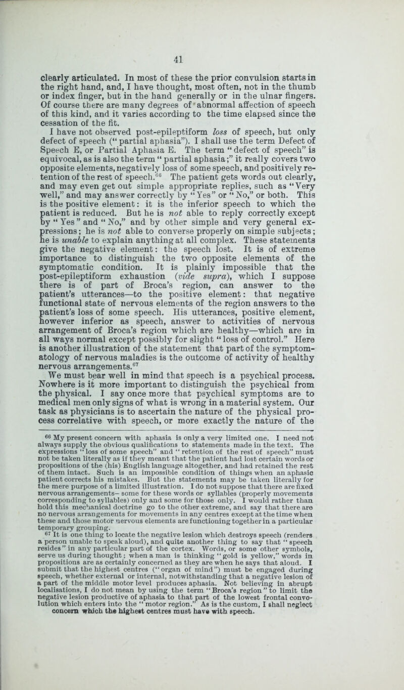 clearly articulated. In most of these the prior convulsion starts in the right hand, and, I have thought, most often, not in the thumb or index finger, but in the hand generally or in the ulnar fingers. Of course there are many degrees of'abnormal affection of speech of this kind, and it varies according to the time elapsed since the cessation of the fit. I have not observed post-epileptiform loss of speech, but only defect of speech (“ partial aphasia”). I shall use the term Defect of Speech E, or Partial Aphasia E. The term “ defect of speech” is equivocal, as is also the term “ partial aphasia;” it really covers two opposite elements, negatively loss of some speech, and positively re- tention of the rest of speech.66 The patient gets words out clearly, and may even get out simple appropriate replies, such as “Very well,” and may answer correctly by “Yes” or “No,” or both. This is the positive element: it is the inferior speech to which the patient is reduced. But he is not able to reply correctly except by “ Yes ” and “ No,” and by other simple and very general ex- pressions; he is not able to converse properly on simple subjects; he is unable to explain anything at all complex. These statements give the negative element: the speech lost. It is of extreme importance to distinguish the two opposite elements of the symptomatic condition. It is plainly impossible that the post-epileptiform exhaustion (vide supra), which I suppose there is of part of Broca’s region, can answer to the patient’s utterances—to the positive element: that negative functional state of nervous elements of the region answers to the patient’s loss of some speech. His utterances, positive element, however inferior as speech, answer to activities of nervous arrangement of Broca’s region which are healthy—which are in all ways normal except possibly for slight “ loss of control.” Here is another illustration of the statement that part of the symptom- atology of nervous maladies is the outcome of activity of healthy nervous arrangements.67 We must bear well in mind that speech is a psychical process. Nowhere is it more important to distinguish the psychical from the physical. I say once more that psychical symptoms are to medical men only signs of what is wrong in a material system. Our task as physicians is to ascertain the nature of the physical pro- cess correlative with speech, or more exactly the nature of the 66 My present concern with aphasia is only a very limited one. I need not always supply the obvious qualifications to statements made in the text. The expressions “ loss of some speech” and “ retention of the rest of speech” must not be taken literally as if they meant that the patient had lost certain words or propositions of the (his) English language altogether, and had retained the rest of them intact. Such is an impossible condition of things when an aphasic patient corrects his mistakes. But the statements may be taken literally for the mere purpose of a limited illustration. I do not suppose that there are fixed nervous arrangements— some for these words or syllables (properly movements corresponding to syllables) only and some for those only. I would rather than hold this mechanical doctrine go to the other extreme, and say that there are no nervous arrangements for movements in any centres except at the time when these and those motor nervous elements are functioning together in a particular temporary grouping. 67 It is one thing to locate the negative lesion which destroys speech (renders a person unable to speak aloud), and quite another thing to say that “ speech resides” in any particular part of the cortex. Words, or some other symbols, serve us during thought; when a man is thinking “ gold is yellow,” words in propositions are as certainly concerned as they are when he says that aloud. I submit that the highest centres (“organ of mind”) must be engaged during speech, whether external or internal, notwithstanding that a negative lesion of a part of the middle motor level produces aphasia. Not believing in abrupt localisations, I do not mean by using the term “Broca’s region” to limit the negative lesion productive of aphasia to that part of the lowest frontal convo- lution which enters into the “ motor region.” As is the custom, I shall neglect concern which the highest centres must have with speech.