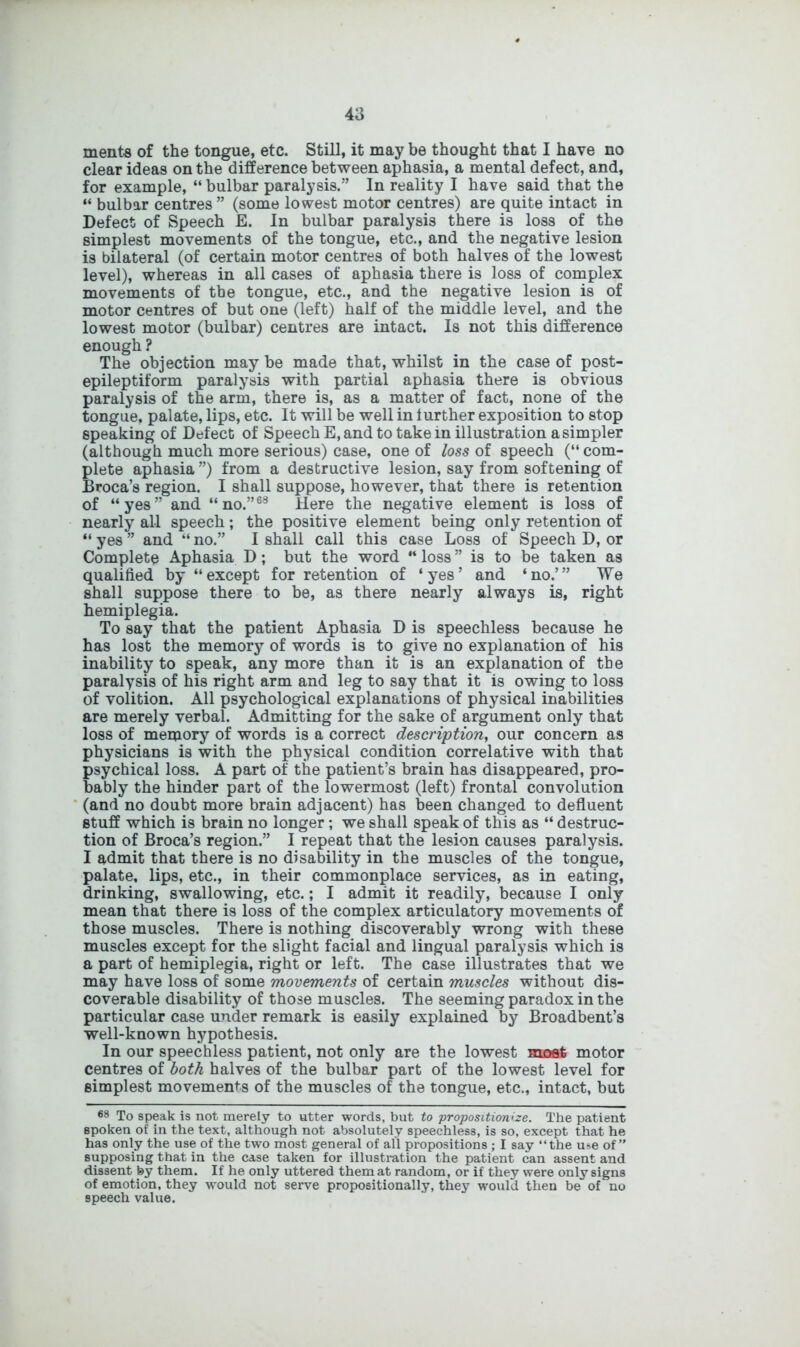 4a ments of the tongue, etc. Still, it may be thought that I have no clear ideas on the difference between aphasia, a mental defect, and, for example, “ bulbar paralysis.” In reality I have said that the “ bulbar centres ” (some lowest motor centres) are quite intact in Defect of Speech E. In bulbar paralysis there is loss of the simplest movements of the tongue, etc., and the negative lesion is bilateral (of certain motor centres of both halves of the lowest level), whereas in all cases of aphasia there is loss of complex movements of the tongue, etc., and the negative lesion is of motor centres of but one (left) half of the middle level, and the lowest motor (bulbar) centres are intact. Is not this difference enough ? The objection may be made that, whilst in the case of post- epileptiform paralysis with partial aphasia there is obvious paralysis of the arm, there is, as a matter of fact, none of the tongue, palate, lips, etc. It will be well in lurther exposition to stop speaking of Detect of Speech E, and to take in illustration a simpler (although much more serious) case, one of loss of speech (“ com- plete aphasia ”) from a destructive lesion, say from softening of Broca’s region. I shall suppose, however, that there is retention of “yes” and “no.”63 Here the negative element is loss of nearly all speech; the positive element being only retention of “ yes ” and “ no.” I shall call this case Loss of Speech D, or Complete Aphasia D; but the word “ loss ” is to be taken as qualified by “except for retention of ‘yes’ and ‘no.’” We shall suppose there to be, as there nearly always is, right hemiplegia. To say that the patient Aphasia D is speechless because he has lost the memory of words is to give no explanation of his inability to speak, any more than it is an explanation of tbe paralysis of his right arm and leg to say that it is owing to loss of volition. All psychological explanations of physical inabilities are merely verbal. Admitting for the sake of argument only that loss of memory of words is a correct description, our concern as physicians is with the physical condition correlative with that psychical loss. A part of the patient’s brain has disappeared, pro- bably the hinder part of the lowermost (left) frontal convolution (and no doubt more brain adjacent) has been changed to defluent stuff which is brain no longer; we shall speak of this as “ destruc- tion of Broca’s region.” I repeat that the lesion causes paralysis. I admit that there is no disability in the muscles of the tongue, palate, lips, etc., in their commonplace services, as in eating, drinking, swallowing, etc.; I admit it readily, because I only mean that there is loss of the complex articulatory movements of those muscles. There is nothing discoverably wrong with these muscles except for the slight facial and lingual paralysis which is a part of hemiplegia, right or left. The case illustrates that we may have loss of some movements of certain muscles without dis- coverable disability of those muscles. The seeming paradox in the particular case under remark is easily explained by Broadbent’s well-known hypothesis. In our speechless patient, not only are the lowest most motor centres of both halves of the bulbar part of the lowest level for simplest movements of the muscles of the tongue, etc., intact, but 68 To speak is not merely to utter words, but to propositionize. The patient spoken of in the text, although not absolutely speechless, is so, except that he has only the use of the two most general of all propositions ; I say “the u»e of” supposing that in the case taken for illustration the patient can assent and dissent by them. If he only uttered them at random, or if they were only signs of emotion, they would not serve propositionally, they would then be of no speech value.