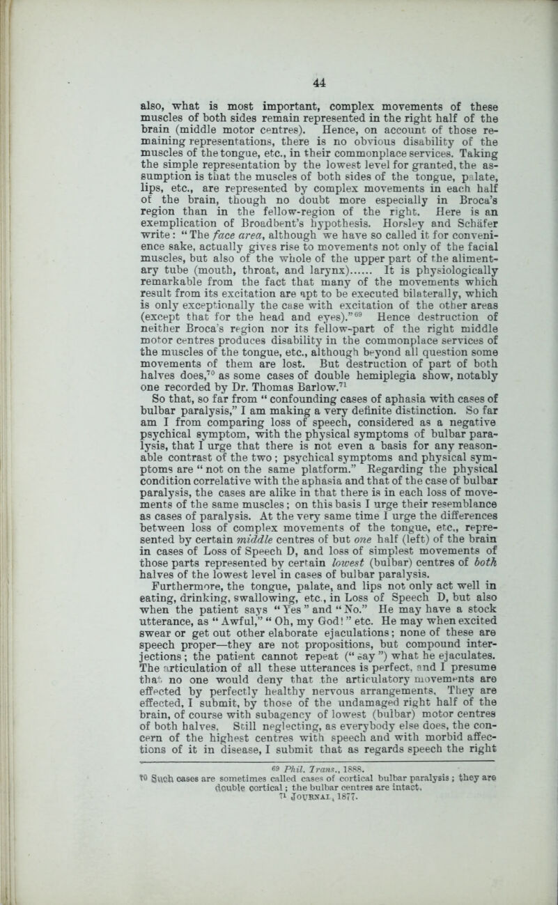 also, what is most important, complex movements of these muscles of both sides remain represented in the right half of the brain (middle motor centres). Hence, on account of those re- maining representations, there is no obvious disability of the muscles of the tongue, etc., in their commonplace services. Taking the simple representation by the lowest level for granted, the as- sumption is that the muscles of both sides of the tongue, palate, lips, etc., are represented by complex movements in each half of the brain, though no doubt more especially in Broca’s region than in the fellow-region of the right. Here is an exemplication of Broadbent’s hypothesis. Horsley and Schafer write: “ The face area, although we have so called it for conveni- ence sake, actually gives rise to movements not only of the facial muscles, but also of the whole of the upper part of the aliment- ary tube (mouth, throat, and larynx)...... It is physiologically remarkable from the fact that many of the movements which result from its excitation are apt to be executed bilaterally, which is only exceptionally the case with excitation of the other areas (except that for the head and eyes).”69 Hence destruction of neither Broca's region nor its fellow-part of the right middle motor centres produces disability in the commonplace services of the muscles of the tongue, etc., although beyond all question some movements of them are lost. But destruction of part of both halves does,70 as some cases of double hemiplegia show, notably one recorded by Dr. Thomas Barlow.71 So that, so far from “ confounding cases of aphasia with cases of bulbar paralysis,” I am making a very definite distinction. So far am I from comparing loss of speech, considered as a negative psychical symptom, with the physical symptoms of bulbar para- lysis, that I urge that there is not even a basis for any reason- able contrast of the two ; psychical symptoms and physical sym- ptoms are “ not on the same platform.” Regarding the physical condition correlative with the aphasia and that of the case of bulbar paralysis, the cases are alike in that there is in each loss of move- ments of the same muscles; on this basis I urge their resemblance as cases of paralysis. At the very same time I urge the differences between loss of complex movements of the tongue, etc,, repre- sented by certain middle centres of but one half (left) of the brain in cases of Loss of Speech D, and loss of simplest movements of those parts represented by certain lowest (bulbar) centres of both halves of the lowest level in cases of bulbar paralysis. Furthermore, the tongue, palate, and lips not only act well in eating, drinking, swallowing, etc., in Loss of Speech D, but also when the patient says “ Yes ” and “ No.” He may have a stock utterance, as “ Awful,” “ Oh, my God! ” etc. He may when excited swear or get out other elaborate ejaculations; none of these are speech proper—they are not propositions, but compound inter- jections ; the patient cannot repeat (“ cay ”) what he ejaculates. The articulation of all these utterances is perfect, and I presume that no one would deny that the articulatory movements are effected by perfectly healthy nervous arrangements. They are effected, I submit, by those of the undamaged right half of the brain, of course with subagency of lowest (bulbar) motor centres of both halves. Still neglecting, as everybody else does, the con- cern of the highest centres with speech and with morbid affec- tions of it in disease, I submit that as regards speech the right 69 Phil. Jr ana., 1888. tO Such oases are sometimes called cases of cortical bulbar paralysis ; they are double cortical; the bulbar centres are intact. 71 JoyKNAIj, 1877-