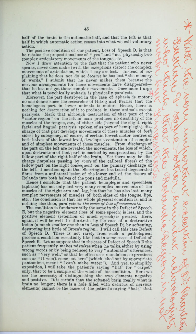 half of the brain is the automatic half, and that the left is that half in which automatic action ceases into what we call voluntary action. The positive condition of our patient, Loss of Speech D, is that he retains the propositional use of “ yes ” and “ no,” physically two complex articulatory movements of the toDgue, etc. Now I draw attention to the fact that the patient who never speaks, never does make (with the exceptions stated) the complex movements of articulation, which I say are lost. Instead of ex- plaining that he does not do so because he has lost “ the memory of words,” I submit that he never makes them because the nervous arrangements for those movements have disappeared— that he has not got those complex movements. Once more I urge that what is psychically aphasia is physically paralysis. Moreover, the part destroyed in the case of aphasia is motor; no one denies since the researches of Hitz»g and Ferrier that the homologous part in lower animals is motor. Hence, there is nothing for destruction of it to produce in these animals except paralysis. Mark that although destruction of that part of the “ motor region ” on the left in man produces no disability of the muscles of the tongue, etc., of either side (beyond the slight right facial and lingual paralysis spoken of as part of hemiplegia), dis- charge of that part develops movements of these muscles of both sides ; by subagency, of course, of certain lowest motor centres of both halves of the lowest level, develops a contention of complex and of simplest movements of those muscles. From discharge of the part on the left are revealed the movements, the loss of which, upon destruction of that part, is masked by compensation by the fellow part of the right half of the brain. Yet there may be dis- charge (impulses passing by route of the callosal fibres) of the fellow part on the right consequent on the primary discharge of the left. I mention again that Sherrington has traced degenerated fibres from a unilateral lesion of the lower end of the fissure of Rolando into both halves of the pons and medulla. Hence I conclude that the patient hemiplegic and speechless (aphasic) has not only lost very many complex movements of the muscles of the right arm and leg, but that he has also lost many complex movements of muscles of both sides of the tongue, lips, etc.; the conclusion is that his whole physical condition is, and is nothing else than, paralysis in the sense of loss of movements. The condition is fundamentally the same in the Defect of Speech E, but the negative element (loss of some speech) is less, and the positive element (retention of much speech) is greater. Here, again, it will be well to illustrate by the case of a destructive lesion (a much smaller one than in Loss of Speech D), by softening, destroying but little of Broca’s region; I will call this case Defect of Speech D. There is not rarely from such a pathological process a condition essentially like that in some cases of Defect of Speech E. Let us suppose that in the case of Defect of Speech D the patient frequently makes mistakes when he talks, either by using wrong words or by being reduced to very “ automatic” utterances, such as “ Very well,” or that he often uses roundabout expressions such as “ It won’t come out here” (which, eked out by appropriate pantomime, meant “I can’t make water”). And yet, to simplify exposition, I will take the patient’s saying “ hat” for “ carpet” only, that to be a sample of the whole of his condition. Here we see the necessity of distinguishing the two elements, negative and positive. It is certain that the softened brain (really what is brain no longer; there is a hole filled with detritus of nervous elements) cannot be the cause of the patient’s saying “ hatthat * \