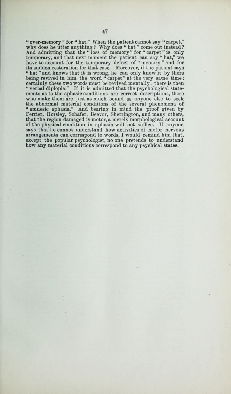 “ over-memory ” for “ hat.” When the patient cannot say “ carpet,” why does he utter anything ? Why does “ hat ” come out instead ? And admitting that the “ loss of memory ” for “ carpet ” is only temporary, and that next moment the patient can say “ hat,” we have to account for the temporary defect of “ memory ” and for its sudden restoration for that case. Moreover, if the patient says “ hat ” and knows that it is wrong, he can only know it by there being revived in him the word “ carpet” at the very same time; certainly these two words must be revived mentally; there is then “verbal diplopia.” If it is admitted that the psychological state- ments as to the aphasic conditions are correct descriptions, those who make them are just as much bound as anyone else to seek the abnormal material conditions of the several phenomena of “ amnesic aphasia.” And bearing in mind the proof given by Ferrier, Horsley, Schafer, Beevor, Sherrington, and many others, that the region damaged is motor, a merely morphological account of the physical condition in aphasia will not suffice. If anyone says that he cannot understand how activities of motor nervous arrangements can correspond to words, I would remind him that, except the popular psychologist, no one pretends to understand how any material conditions correspond to any psychical states.