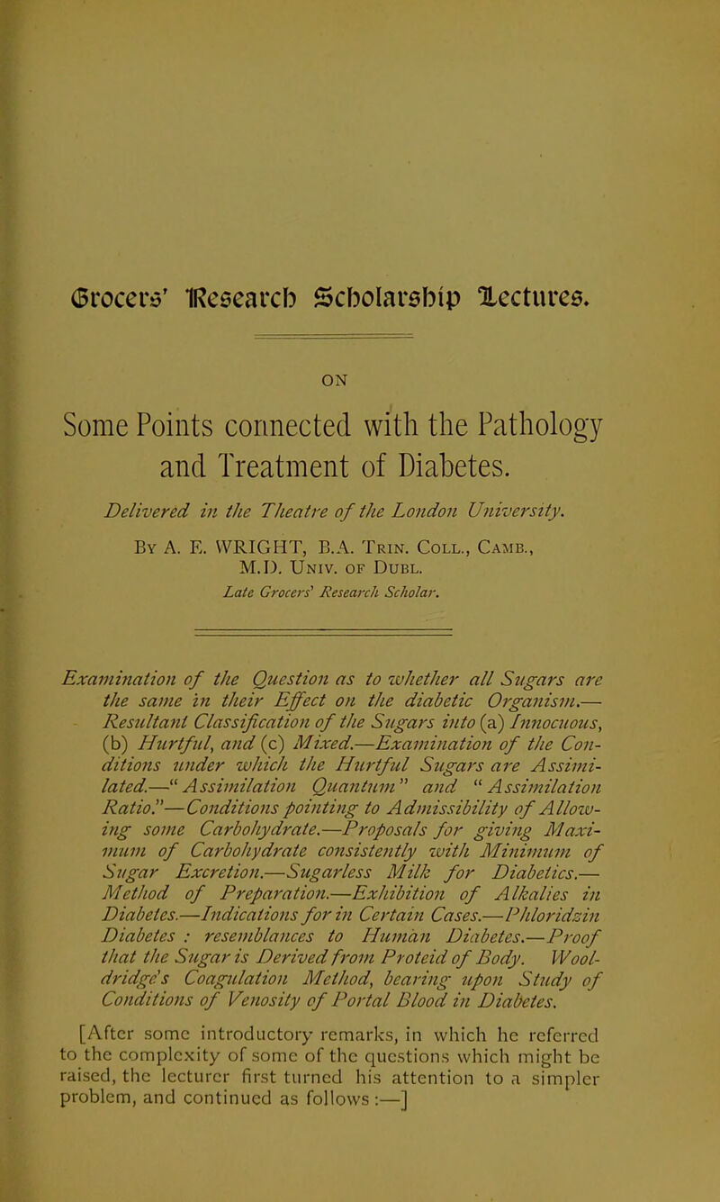 ON Some Points connected with the Pathology and Treatment of Diabetes. Delivered in the Theatre of the London University. By A. E. WRIGHT, B.A. Trin. Coll., Came., M.D. Univ. of Dubl. Late Grocers' Research Scholar. Examination of the Question as to whether all Sugars arc the same in their Effect on the diabetic Organism.— Resultant Classification of the Sugars into (a) Innocuous, (b) Hurtful, and (c) Mixed.—Examination of the Con- ditions under which the Hurtful Sugars are Assimi- lated.—“ Assimilation Quantum” and “Assimilation Ratio.—Conditions pointing to Admissibility of Allow- ing some Carbohydrate.—Proposals for giving Maxi- mum of Carbohydrate consistently with Minimum of Sugar Excretion.—Sugarless Milk for Diabetics.— Method of Preparation.—Exhibition of Alkalies in Diabetes.—Indications for in Certain Cases.—Phloridzin Diabetes : resemblances to Human Diabetes.—Proof that the Sugar is Derived from Proteid of Body. Wool- dridge's Coagulation Method, bearing upon Study of Conditions of Venosity of Portal Blood in Diabetes. [After some introductory remarks, in which he referred to the complexity of some of the questions which might be raised, the lecturer first turned his attention to a simpler problem, and continued as follows :—]