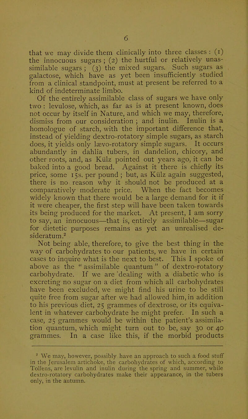 that we may divide them clinically into three classes : (i) the innocuous sugars ; (2) the hurtful or relatively unas- similable sugars ; (3) the mixed sugars. Such sugars as galactose, which have as yet been insufficiently studied from a clinical standpoint, must at present be referred to a kind of indeterminate limbo. Of the entirely assimilable class of sugars we have only two : levulose, which, as far as is at present known, does not occur by itself in Nature, and which we may, therefore, dismiss from our consideration ; and inulin. Inulin is a homologue of starch, with the important difference that, instead of yielding dextro-rotatory simple sugars, as starch does, it yields only lsevo-rotatory simple sugars. It occurs abundantly in dahlia tubers, in dandelion, chicory, and other roots, and, as Kiilz pointed out years ago, it can be baked into a good bread. Against it there is chiefly its price, some 15s. per pound ; but, as Kiilz again suggested, there is no reason why it should not be produced at a comparatively moderate price. When the fact becomes widely known that there would be a large demand for it if it were cheaper, the first step will have been taken towards its being produced for the market. At present, I am sorry to say, an innocuous—that is, entirely assimilable—sugar for dietetic purposes remains as yet an unrealised de- sideratum.2 Not being able, therefore, to give the best thing in the way of carbohydrates to our patients, we have in certain cases to inquire what is the next to best. This I spoke of above as the “ assimilable quantum ” of dextro-rotatory carbohydrate. If we are 'dealing with a diabetic who is excreting no sugar on a diet from which all carbohydrates have been excluded, we might find his urine to be still quite free from sugar after we had allowed him, in addition to his previous diet, 25 grammes of dextrose, or its equiva- lent in whatever carbohydrate he might prefer. In such a case, 25 grammes would be within the patient’s assimila- tion quantum, which might turn out to be, say 30 or 40 grammes. In a case like this, if the morbid products - We may, however, possibly have an approach to such a food stuff in the Jerusalem artichoke, the carbohydrates of which, according to Tollens, are levulin and inulin during the spring and summer, while dextro-rotatory carbohydrates make their appearance, in the tubers only, in the autumn.