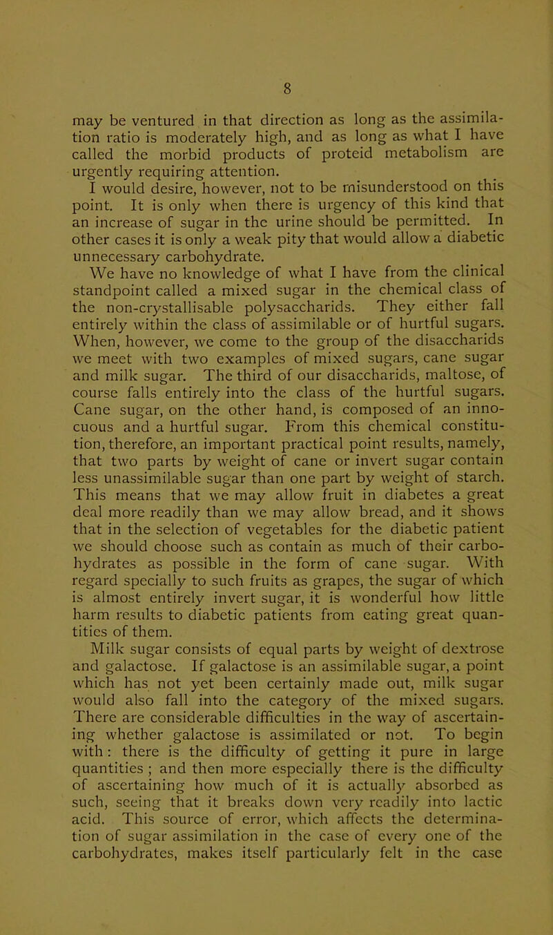 may be ventured in that direction as long as the assimila- tion ratio is moderately high, and as long as what I have called the morbid products of proteid metabolism are urgently requiring attention. I would desire, however, not to be misunderstood on this point. It is only when there is urgency of this kind that an increase of sugar in the urine should be permitted. In other cases it is only a weak pity that would allow a diabetic unnecessary carbohydrate. We have no knowledge of what I have from the clinical standpoint called a mixed sugar in the chemical class of the non-crystallisable polysaccharids. They either fall entirely within the class of assimilable or of hurtful sugars. When, however, we come to the group of the disaccharids we meet with two examples of mixed sugars, cane sugar and milk sugar. The third of our disaccharids, maltose, of course falls entirely into the class of the hurtful sugars. Cane sugar, on the other hand, is composed of an inno- cuous and a hurtful sugar. From this chemical constitu- tion, therefore, an important practical point results, namely, that two parts by weight of cane or invert sugar contain less unassimilable sugar than one part by weight of starch. This means that we may allow fruit in diabetes a great deal more readily than we may allow bread, and it shows that in the selection of vegetables for the diabetic patient we should choose such as contain as much of their carbo- hydrates as possible in the form of cane sugar. With regard specially to such fruits as grapes, the sugar of which is almost entirely invert sugar, it is wonderful how little harm results to diabetic patients from eating great quan- tities of them. Milk sugar consists of equal parts by weight of dextrose and galactose. If galactose is an assimilable sugar, a point which has not yet been certainly made out, milk sugar would also fall into the category of the mixed sugars. There are considerable difficulties in the way of ascertain- ing whether galactose is assimilated or not. To begin with : there is the difficulty of getting it pure in large quantities ; and then more especially there is the difficulty of ascertaining how much of it is actually absorbed as such, seeing that it breaks down very readily into lactic acid. This source of error, which affects the determina- tion of sugar assimilation in the case of every one of the carbohydrates, makes itself particularly felt in the case