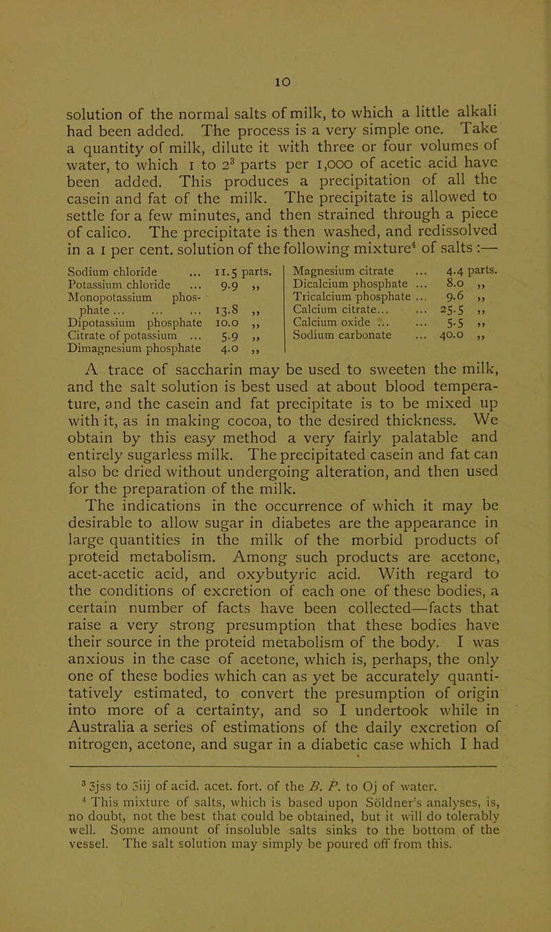 solution of the normal salts of milk, to which a little alkali had been added. The process is a very simple one. Take a quantity of milk, dilute it with three or four volumes of water, to which i to 23 parts per 1,000 of acetic acid have been added. This produces a precipitation of all the casein and fat of the milk. The precipitate is allowed to settle fora few minutes, and then strained through a piece of calico. The precipitate is then washed, and redissolved in a i per cent, solution of the following mixture4 of salts :— Sodium chloride ... 11.5 parts, Potassium chloride ... 9.9 ,, Monopotassium phos- phate 13.8 ,, Dipotassium phosphate 10.0 ,, Citrate of potassium ... 5.9 ,, Dimagnesium phosphate 4.0 ,, Magnesium citrate ... 4-4 parts. Dicalcium phosphate ... 8.0 ,, Tricalcium phosphate ... 9.6 ,, Calcium citrate... ... 25.5 ,, Calcium oxide ... ... 5-5 >> Sodium carbonate ... 40.0 ,, A trace of saccharin may be used to sweeten the milk, and the salt solution is best used at about blood tempera- ture, and the casein and fat precipitate is to be mixed up with it, as in making cocoa, to the desired thickness. We obtain by this easy method a very fairly palatable and entirely sugarless milk. The precipitated casein and fat can also be dried without undergoing alteration, and then used for the preparation of the milk. The indications in the occurrence of which it may be desirable to allow sugar in diabetes are the appearance in large quantities in the milk of the morbid products of proteid metabolism. Among such products are acetone, acet-acctic acid, and oxybutyric acid. With regard to the conditions of excretion of each one of these bodies, a certain number of facts have been collected—facts that raise a very strong presumption that these bodies have their source in the proteid metabolism of the body. I was anxious in the case of acetone, which is, perhaps, the only one of these bodies which can as yet be accurately quanti- tatively estimated, to convert the presumption of origin into more of a certainty, and so I undertook while in Australia a series of estimations of the daily excretion of nitrogen, acetone, and sugar in a diabetic case which I had 3 Sjss to 5iij of acid. acet. fort, of the B. P. to Oj of water. This mixture of salts, which is based upon Soldners analyses, is, no doubt, not the best that could be obtained, but it will do tolerably well. Some amount of insoluble salts sinks to the bottom of the vessel. The salt solution may simply be poured off from this.