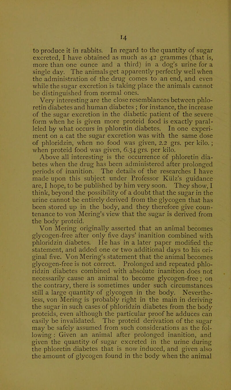 H to produce it in rabbits. In regard to the quantity of sugar excreted, I have obtained as much as 42 grammes (that is, more than one ounce and a third) in a dog’s urine for a single day. The animals get apparently perfectly well when the administration of the drug comes to an end, and even while the sugar excretion is taking place the animals cannot be distinguished from normal ones. Very interesting are the close resemblances between phlo- retin diabetes and human diabetes ; for instance, the increase of the sugar excretion in the diabetic patient of the severe form when he is given more proteid food is exactly paral- leled by what occurs in phloretin diabetes. In one experi- ment on a cat the sugar excretion was with the same dose of phloridzin, when no food was given, 2.2 grs. per kilo. ; when proteid food was given, 6.34 grs. per kilo. Above all interesting is the occurrence of phloretin dia- betes when the drug has been administered after prolonged periods of inanition. The details of the researches I have made upon this subject under Professor Kiilz’s guidance are, I hope, to be published by him very soon. They show, I think, beyond the possibility of a doubt that the sugar in the urine cannot be entirely derived from the glycogen that has been stored up in the body, and they therefore give coun- tenance to von Mering’s view that the sugar is derived from the body proteid. Von Mering originally asserted that an animal becomes glycogen-free after only five days’ inanition combined with phloridzin diabetes. He has in a later paper modified the statement, and added one or two additional days to his ori- ginal five. Von Mering’s statement that the animal becomes glycogen-free is not correct. Prolonged and repeated phlo- ridzin diabetes combined with absolute inanition does not necessarily cause an animal to become glycogen-free; on the contrary, there is sometimes under such circumstances still a large quantity of glycogen in the body. Neverthe- less, von Mering is probably right in the main in deriving the sugar in such cases of phloridzin diabetes from the body proteids, even although the particular proof he adduces can easily be invalidated. The proteid derivation of the sugar may be safely assumed from such considerations as the fol- lowing : Given an animal after prolonged inanition, and given the quantity of sugar excreted in the urine during the phloretin diabetes that is now induced, and given also the amount of glycogen found in the body when the animal