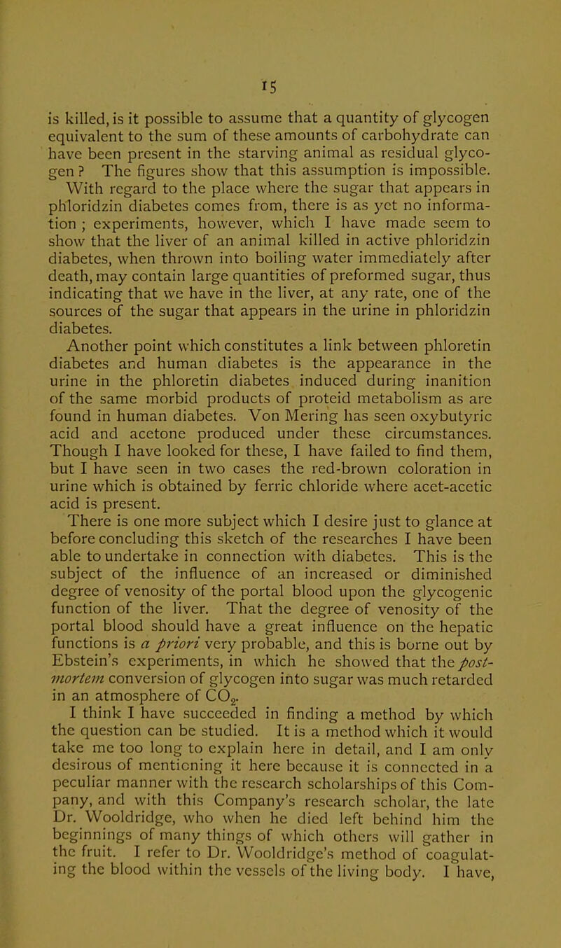 is killed, is it possible to assume that a quantity of glycogen equivalent to the sum of these amounts of carbohydrate can have been present in the starving animal as residual glyco- gen ? The figures show that this assumption is impossible. With regard to the place where the sugar that appears in phloridzin diabetes comes from, there is as yet no informa- tion ; experiments, however, which I have made seem to show that the liver of an animal killed in active phloridzin diabetes, when thrown into boiling water immediately after death, may contain large quantities of preformed sugar, thus indicating that we have in the liver, at any rate, one of the sources of the sugar that appears in the urine in phloridzin diabetes. Another point which constitutes a link between phloretin diabetes and human diabetes is the appearance in the urine in the phloretin diabetes induced during inanition of the same morbid products of proteid metabolism as are found in human diabetes. Von Mering has seen oxybutyric acid and acetone produced under these circumstances. Though I have looked for these, I have failed to find them, but I have seen in two cases the red-brown coloration in urine which is obtained by ferric chloride where acet-acetic acid is present. There is one more subject which I desire just to glance at before concluding this sketch of the researches I have been able to undertake in connection with diabetes. This is the subject of the influence of an increased or diminished degree of venosity of the portal blood upon the glycogenic function of the liver. That the degree of venosity of the portal blood should have a great influence on the hepatic functions is a priori very probable, and this is borne out by Ebstein’s experiments, in which he showed that V\\q post- mortem conversion of glycogen into sugar was much retarded in an atmosphere of C02. I think I have succeeded in finding a method by which the question can be studied. It is a method which it would take me too long to explain here in detail, and I am only desirous of mentioning it here because it is connected in a peculiar manner with the research scholarships of this Com- pany, and with this Company’s research scholar, the late Dr. Wooldridge, who when he died left behind him the beginnings of many things of which others will gather in the fruit. I refer to Dr. Wooldridge’s method of coagulat- ing the blood within the vessels of the living body. I have,