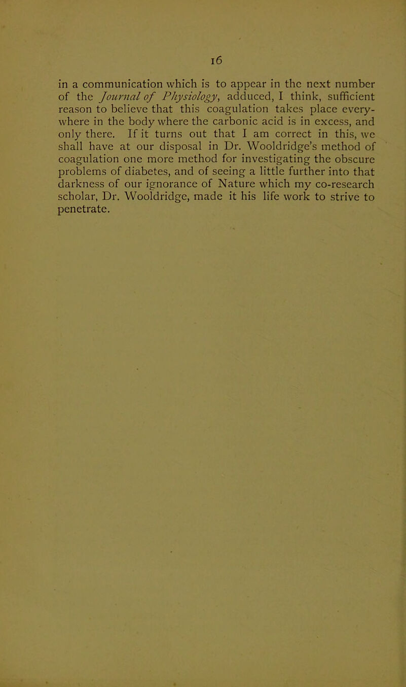 in a communication which is to appear in the next number of the Journal of Physiology, adduced, I think, sufficient reason to believe that this coagulation takes place every- where in the body where the carbonic acid is in excess, and only there. If it turns out that I am correct in this, we shall have at our disposal in Dr. Wooldridge’s method of coagulation one more method for investigating the obscure problems of diabetes, and of seeing a little further into that darkness of our ignorance of Nature which my co-research scholar, Dr. Wooldridge, made it his life work to strive to penetrate.