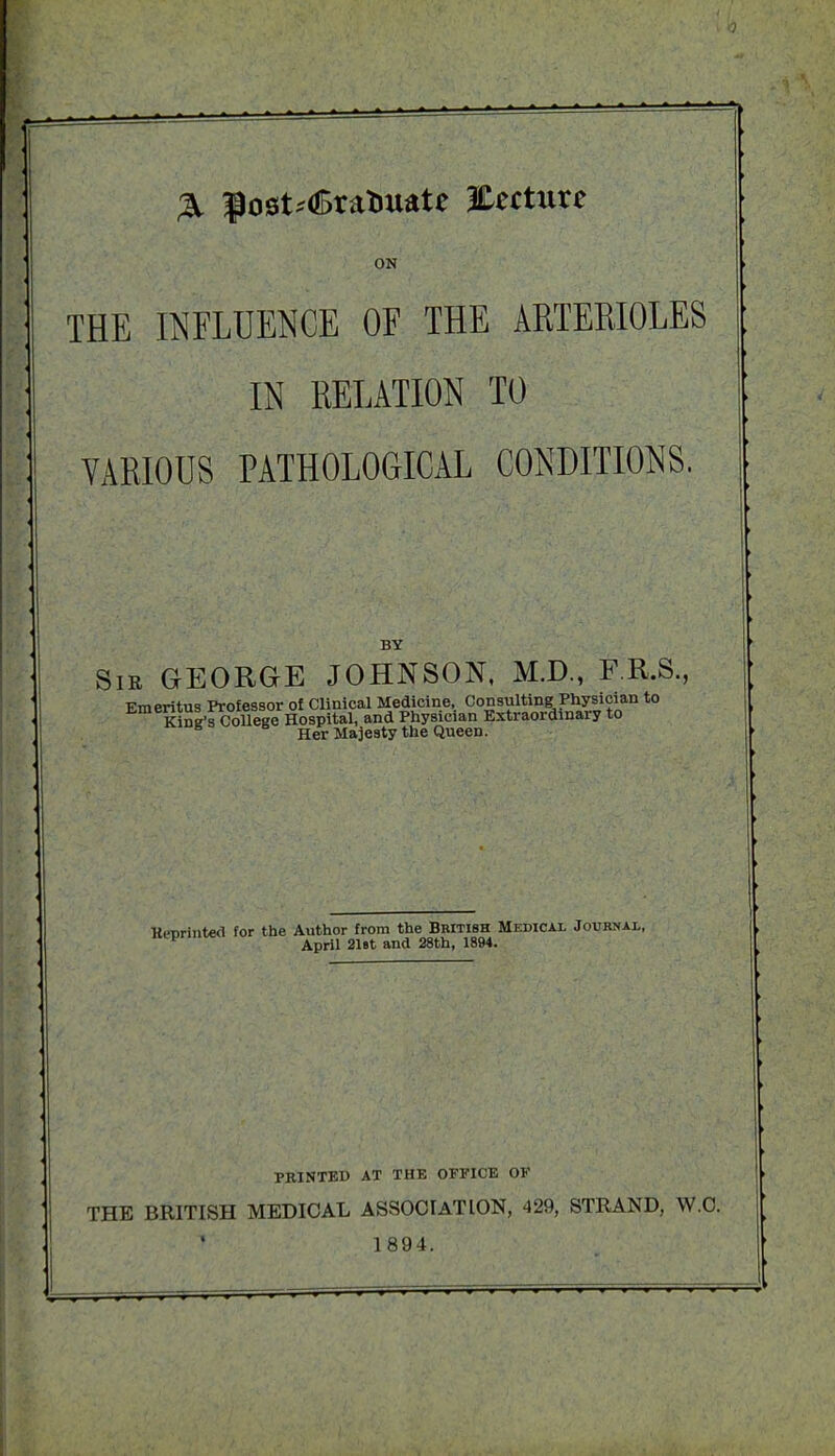 & $ost;<£raTmatc lEecture ON THE INFLUENCE OF THE ARTERIOLES IN RELATION TO VARIOUS PATHOLOGICAL CONDITIONS. BY Sie GEORGE JOHNSON, M.D., F.R.S., Her Majesty the Queen. Hrorinted for the Author from the British Medical Journal, 1 April 21 Bt and 28th, 1894. PRINTED AT THE OFFICE OF THE BRITISH MEDICAL ASSOCIATION, 429, STRAND, W.C. 1894.