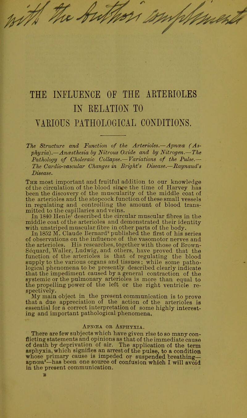 THE INFLUENCE OF THE ARTERIOLES IN RELATION TO VARIOUS PATHOLOGICAL CONDITIONS. The Structure and Function of the Arterioles.—Apnoea (As- phyxia).—Ancesthesia by Nitrous Oxide and by Nitrogen.— The Pathology of Choleraic Collapse.— Variations of the Pulse.— The Cardio-vascular Changes in Bright's Disease.—Raynaud's Disease. The most important and fruitful addition to our knowledge of the circulation of the blood since the time of Harvey has been the discoveiy of the muscularity of the middle coat of the arterioles and the stopcock function of these small vessels in regulating and controlling the amount of blood trans- mitted to the capillaries and veins. In 1840 Henle1 described the circular muscular fibres in the middle coat of the arterioles and demonstrated their identity with unstriped muscular fibre in other parts of the body. In 1852 M. Claude Bernard2 published the first of his series of observations on the influence of the vasomotor nerves and the arterioles. His researches, together with those of Brown- S^quard,'Waller, Ludwig, and others, have proved that the function of the arterioles is that of regulating the blood supply to the various organs and tissues ; while some patho- logical phenomena to be presently described clearly indicate that the impediment caused by a general contraction of the systemic or the pulmonary arterioles is more than equal to the propelling power of the left or the right ventricle re- spectively. My main object in the present communication is to prove that a due appreciation of the action of the arterioles is essential for a correct interpretation of some highly interest- ing and important pathological phenomena. Apncea on Asphyxia. There are few subjects which have given rise to so many con- flicting statements and opinions as that of the immediate cause of death by deprivation of air. The application of the term asphyxia, whicn signifies an arrest of the pulse, to a condition whose primary cause is impeded or suspended breathing— apncea3—has been one source of confusion which I will avoid in the present communication.