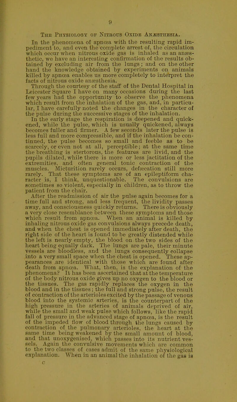 The Physiology of Nitrous Oxide Anesthesia. In tlie phenomena of apncea with the resulting rapid im- pediment to, and even the complete arrest of, the circulation which occur when nitrous oxide gas is inhaled as an anaes- thetic, we have an interesting confirmation of the results ob- tained by excluding air from the lungs ; and on the other hand the knowledge obtained by experiments on animals killed by apncea enables us more completely to interpret the facts of nitrous oxide anaesthesia. Through the courtesy of the staff of the Dental Hospital in Leicester Square I have on many occasions during the last few years had the opportunity to observe the phenomena which result from the inhalation of the gas, and, in particu- lar, I have carefully noted the changes in the character of the pulse during the successive stages of the inhalation. In the early stage the respiration is deepened and quick- ened, while the pulse, which is usually quickened, always becomes fuller and firmer. A few seconds later the pulse is less full and more compressible, and if the inhalation be con- tinued, the pulse becomes so small and feeble as to be scarcely, or even not at all, perceptible; at the same time the breathing is stertorous, the features are livid, and the pupils dilated, while there is more or less jactitation of the extremities, and often general tonic contraction of the muscles. Micturition rarely occurs, defsecation still more rarely. That these symptoms are of an epileptiform cha- racter is, I think, unquestionable. The convulsions are sometimes so violent, especially in children, as to throw the patient from the chair. After the readmission of air the pulse again becomes for a time full and strong, and less frequent, the lividity passes away, and consciousness quickly returns. There is obviously a very close resemblance between these symptoms and those which result from apnoea. When an animal is killed by inhaling nitrous oxide gas convulsions always precede death, and when the chest is opened immediately after death, the right side of the heart is found to be greatly distended while the left is nearly empty, the blood on the two sides of the heart being equally dark. The lungs are pale, their minute vessels are bloodless, and the lungs consequently collapse into a very small space when the chest is opened. These ap- pearances .are identical with those which are found after death from apncea. What, then, is the explanation of the phenomena? It has been ascertained that at the temperature of the body nitrous oxide gives up no oxygen to the blood or the tissues. The gas rapidly replaces the oxygen in the blood and in the tissues ; the full and strong pulse, the result of contraction of the arterioles excited by the passage of venous blood into the systemic arteries, is the counterpart of the high pressure in the arteries of animals deprived of air, while the small and weak pulse which follows, like the rapid fall of pressure in the advanced stage of apncea, is the result of the impeded flow of blood through the lungs caused by contraction of the pulmonary arterioles, the heart at the same time being weakened by the small amount of blood, and that unoxygenised, which passes into its nutrient ves- sels. Again the convulsive movements which are common to the two classes of cases admit of the same physiological explanation. When in an animal the inhalation of the gas is c