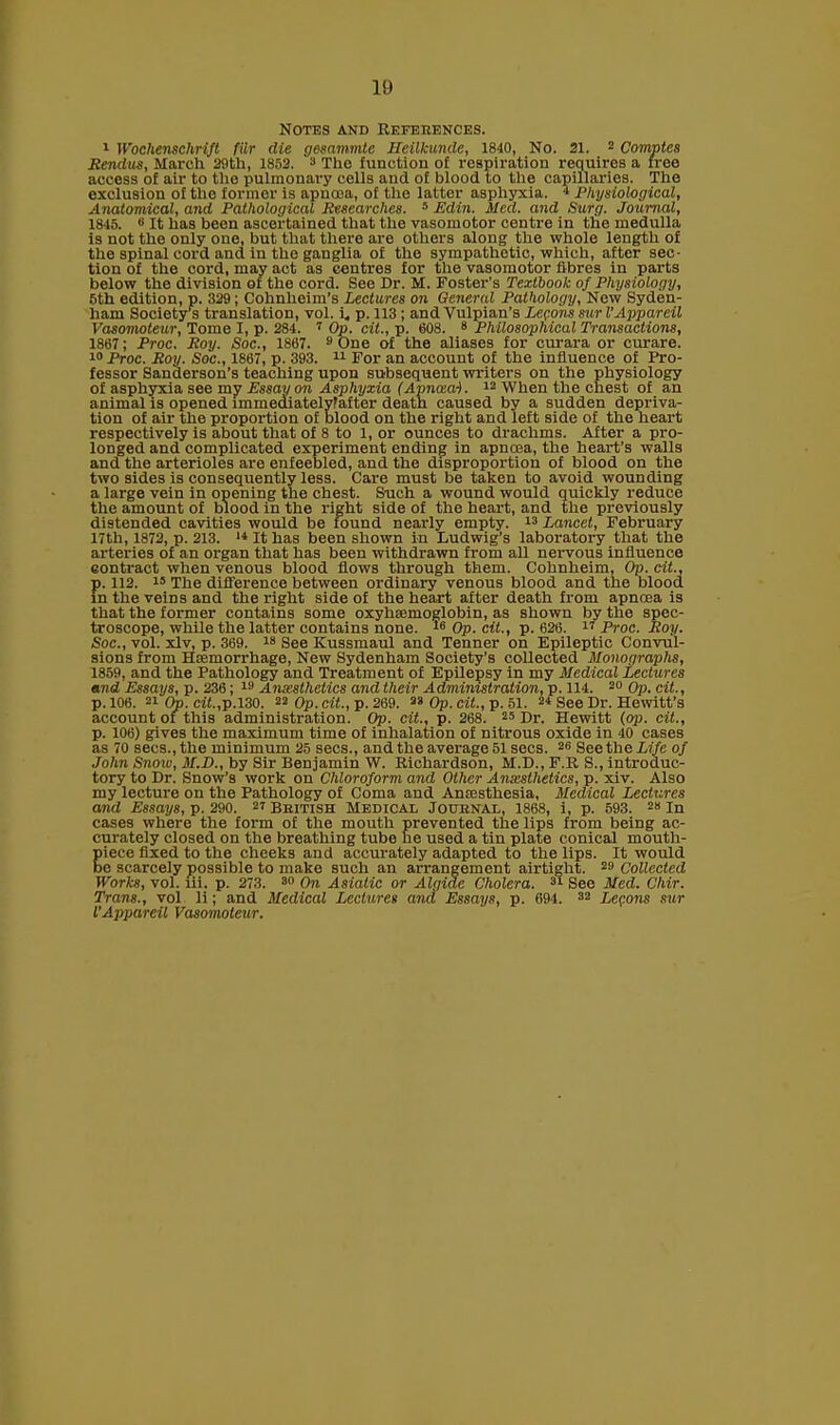 10 Notes and References. 1 Wochenschrift filr die gesammte IJeilkunde, 1840, No. 21. 2 Comptes Rendus, March 20th, 1852. 3 The function of respiration requires a free access of air to the pulmonary cells and of blood to the capillaries. The exclusion of the former is apncea, of the latter asphyxia. 4 Physiological, Anatomical, and Pathological Researches. 5 Edin. Med. and Surg. Journal, 1815. 6 It has been ascertained that the vasomotor centre in the medulla is not the only one, but that there are others along the whole length of the spinal cord and in the ganglia of the sympathetic, which, after sec- tion of the cord, may act as centres for the vasomotor fibres in parts below the division of the cord. See Dr. M. Foster’s Textbook of Physiology, 5th edition, p. 329; Cohnheim’s Lectures on General Pathology, New Syden- ham Society’s translation, vol. i, p. 113 ; and Vulpian’s Lemons surl’Apparcil Vasomoteur, Tome I, p. 284. 2 Op. cit., p. 608. 8 Philosophical Transactions, 1867; Proc. Roy. Soc., 1867. 9 One of the aliases for curara or curare. 10 Proc. Roy. Soc., 1867, p. 393. 11 For an account of the influence of Pro- fessor Sanderson’s teaching upon subsequent writers on the physiology of asphyxia see my Essay on Asphyxia (Apncea). 12 When the chest of an animal is opened immediatelyfafter death caused by a sudden depriva- tion of air the proportion of blood on the right and left side of the heart respectively is about that of 8 to 1, or ounces to drachms. After a pro- longed and complicated experiment ending in apnoea, the heart’s walls and the arterioles are enfeebled, and the disproportion of blood on the two sides is consequently less. Care must be taken to avoid wounding a large vein in opening the chest. Such a wound would quickly reduce the amount of blood in the right side of the heart, and the previously distended cavities would be found nearly empty. 13 Lancet, February 17th, 1872, p. 213. 14 It has been shown in Ludwig’s laboratory that the arteries of an organ that has been withdrawn from all nervous influence contract when venous blood flows through them. Cohnheim, Op. cit., p. 112. 15 The difference between ordinary venous blood and the blood in the veins and the right side of the heart after death from apncca is that the former contains some oxyhaemoglobin, as shown by the spec- troscope, while the latter contains none. 16 Op. cit., p. 626. 17 Proc. Roy. Soc., vol. xlv, p. 369. 18 See Ivussmaul and Tenner on Epileptic Convul- sions from Haemorrhage, New Sydenham Society’s collected Monographs, 1859, and the Pathology and Treatment of Epilepsy in my Medical Lectures and Essays, p. 236; 19 Anesthetics and their Administration, p. 114. 20 Op. cit., p. 106. 21 Op. cif.,p,130. 22 Op. cit., p. 269. 33 Op. cit., p. 51. 24 See Dr. Hewitt’s account of this administration. Op. cit., p. 268. 25 Dr. Hewitt (op. cit., p. 106) gives the maximum time of inhalation of nitrous oxide in 40 cases as 70 secs., the minimum 25 secs., and the average 51 secs. 26 See the Life of John Snow, M.D., by Sir Benjamin W. Richardson, M.D., F.R S., introduc- tory to Dr. Snow’s work on Chloroform and Other Anesthetics, p. xiv. Also my lecture on the Pathology of Coma and Anaesthesia, Medical Lectures and Essays, p. 290. 27 British Medical Journal, 1868, i, p. 593. 28 In cases where the form of the mouth prevented the lips from being ac- curately closed on the breathing tube he used a tin plate conical mouth- piece fixed to the cheeks and accurately adapted to the lips. It would be scarcely possible to make such an arrangement airtight. 29 Collected Works, vol. lii. p. 273 . 30 On Asiatic or Algide Cholera. 34 See Med. Chir. Trans., vol li; and Medical Lectures and Essays, p. 694. 32 Lemons sur VAppareil Vasomoteur.