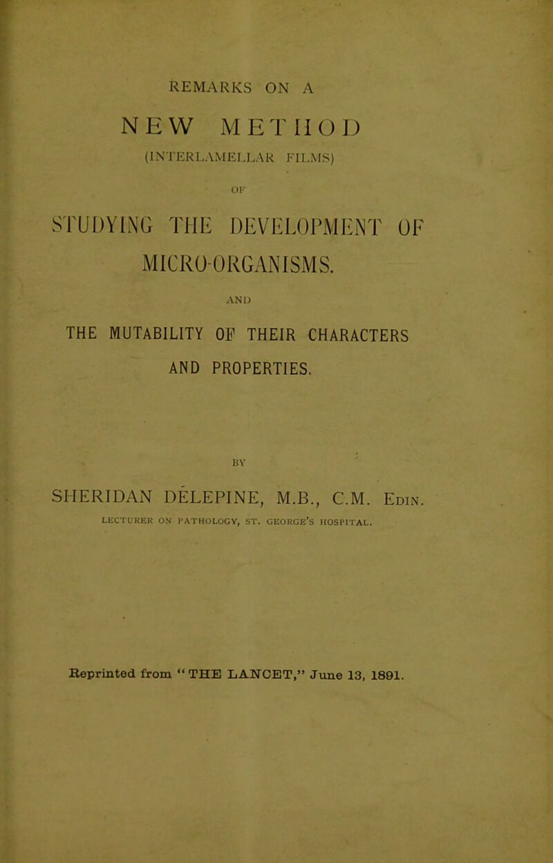 REMARKS ON A NEW METHOD (INTERLAMELLAR FILMS) STUDYING THE DEVELOPMENT OE MICRO-ORGANISMS. AND THE MUTABILITY OF THEIR CHARACTERS AND PROPERTIES. BY SHERIDAN DELEPINE, M.B., C.M. Edin. LECTURER ON PATHOLOGY, ST. GEORGE’S HOSPITAL. Beprinted from “THE LANCET,” June 13, 1891.