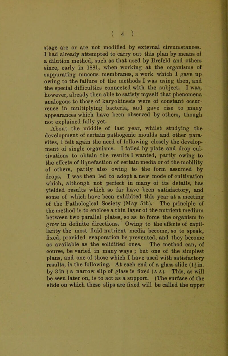 stage are or are not modified by external circumstances. I had already attempted to carry out this plan by means of a dilution method, such as that used by Brefeld and others since, early in 1881, when working at the organisms of suppurating mucous membranes, a work which I gave up owing to the failure of the methods I was using then, and the special difficulties connected with the subject. I was, however, already then able to satisfy myself that phenomena analogous to those of karyokinesis were of constant occur- rence in multiplying bacteria, and gave rise to many appearances which have been observed by others, though not explained fully yet. About the middle of last year, whilst studying the development of certain pathogenic moulds and other para- sites, I felt again the need of following closely the develop- ment of single organisms. I failed by plate and drop cul- tivations to obtain the results I wanted, partly owing to the effects of liquefaction of certain media or of the mobility of others, partly also owing to the form assumed by drops. I was then led to adopt a new mode of cultivation which, although not perfect in many of its details, has yielded results which so far have been satisfactory, and some of which have been exhibited this year at a meeting of the Pathological Society (May 5th). The principle of the method is to enclose a thin layer of the nutrient medium between two parallel plates, so as to force the organism to grow in definite directions. Owing to the effects of capil- larity the most fluid nutrient media become, so to speak, fixed, provided evaporation be prevented, and they become as available as the solidified ones. The method can, of course, be varied in many ways ; but one of the simplest plans, and one of those which I have used with satisfactory results, is the following. At each end of a glass slide (liin. by 3 in ) a narrow slip of glass is fixed (A A). This, as will be seen later on, is to act as a support. (The surface of the slide on which these slips are fixed will be called the npper