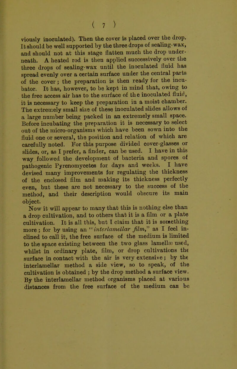 viously inoculated). Then the cover is placed over the drop. It should be well supported by the three drops of sealing-wax, and should not at this stage flatten much the drop under- neath. A heated rod is then applied successively over the three drops of sealing-wax until the inoculated lluid has spread evenly over a certain surface under the central parts of the cover; the preparation is then ready for the incu- bator. It has, however, to be kept in mind that, owing to the free access air has to the surface of the inoculated lluid, it is necessary to keep the preparation in a moist chamber. The extremely small size of these inoculated slides allows of a large number being packed in an extremely small space. Before incubating the preparation it is necessary to select out of the micro-organism3 which have been sown into the fluid one or several, the position and relation of which are carefully noted. For this purpose divided cover-glasses or slides, or, as I prefer, a finder, can be used. I have in this way followed the development of bacteria and spores of pathogenic Pyrenomycetes for days and weeks. I have devised many improvements for regulating the thickness of the enclosed film and making its thickness perfectly even, but these are not necessary to the success of the method, and their description would obscure its main object. Now it will appear to many that this is nothing else than a drop cultivation, and to others that it is a film or a plate cultivation. It is all this, but I claim that it is something more; for by using an interlamellar film,” as I feel in- clined to call it, the free surface of the medium is limited to the space existing between the two glass lamellm used, whilst in ordinary plate, film, or drop cultivations the surface in contact with the air is very extensive; by the interlamellar method a side view, so to speak, of the cultivation is obtained ; by the drop method a surface view. By the interlamellar method organisms placed at various distances from the free surface of the medium can be