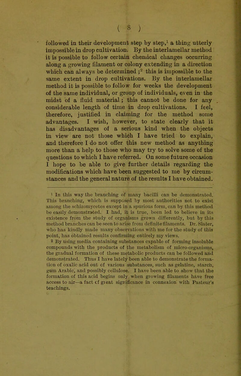 followed in their development step by step,1 2 a thing utterly impossible in drop cultivation. By the interlamellar method it is possible to follow certain chemical changes occurring along a growing filament or colony extending in a direction which can always be determined ;3 this is impossible to the same extent in drop cultivations. By the interlamellar method it is possible to follow for weeks the development of the same individual, or group of individuals, even in the midst of a fluid material; this cannot be done for any considerable length of time in drop cultivations. I feel, therefore, justified in claiming for the method some advantages. I wish, however, to state clearly that it has disadvantages of a serious kind when the objects in view are not those which I have tried to explain, and therefore I do not offer this new method as anything more than a help to those who may try to solve some of the questions to which I have referred. On some future occasion I hope to be able to give further details regarding the modifications which have been suggested to me by circum- stances and the general nature of the results I have obtained. 1 In tlxis way the branching of many bacilli can be demonstrated. This branching, which is supposed by most authorities not to exist among the schizomycetes except in a spurious form, can by this method be easily demonstrated. I had, it is true, been led to believe in its existence from the study of orgauisms grown differently, but by this method branches can be seen to arise from definite filaments. Dr. Slater, who has kindly made many observations with me for the study of this point, has obtained results confirming entirely my views. 2 By using media containing substances capable of forming insoluble compounds with the products of the metabolism of micro-organisms, the gradual formation of these metabolic products can be followed and demonstrated. Thus I have lately been able to demonstrate the forma- tion of oxalic acid out of various substances, such as gelatine, starch, gum Arabic, and possibly cellulose. I have been able to show that the formation of this acid begins only when growing filaments have free access to air—a fact cf gieat significance in connexion with Pasteur’s teachings.