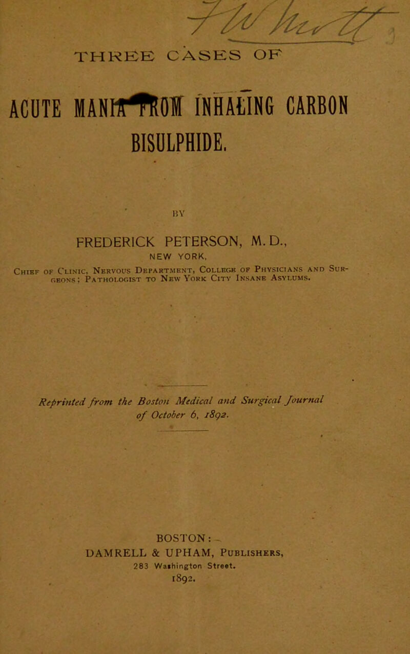 THREE CASES OF ACUTE MANHrtOf INHALING CARBON BISULPHIDE. BY FREDERICK PETERSON, M. D., NEW YORK, Chief of Clinic. Nervous Department, College of Physicians and Sur- geons: Pathologist to New York City Insane Asylums. Reprinted from the Boston Medical and Surgical Journal of October 6, 1892. BOSTON:- DAMRELL & UPHAM, Publishers, 283 Wathington Street. 1892.