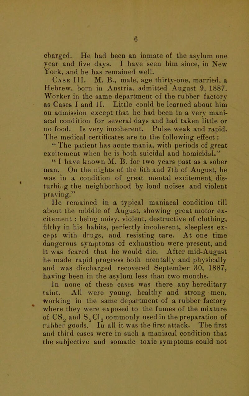 charged. He had been an inmate of the asylum one year and five days. I have seen him since, in New York, and he has remained well. Case III. M. B., male, age thirty-one, married, a Hebrew, born in Austria, admitted August 9, 1887. Worker in the same department of the rubber factory as Cases I and II. Little could be learned about him on admission except that he had been in a very mani- acal condition for several days and had taken little or no food. Is very incoherent. Pulse weak and rapid. The medical certificates are to the following effect: “ The patieut has acute mania, with periods of great excitemeut when he is both suicidal and homicidal.” “ I have known M. B. for two years past as a sober man. On the nights of the 6th and 7th of August, he was in a condition of great mental excitement, dis- turbing the neighborhood by loud noises and violent praying.” He remained in a typical maniacal condition till about the middle of August, showing great motor ex- citement : being noisy, violent, destructive of clothing, filthy in his habits, perfectly incoherent, sleepless ex- cept with drugs, and resisting care. At one time dangerous symptoms of exhaustion were present, and it was feared that he would die. After mid-August he made rapid progress both mentally and physically and was discharged recovered September 30, 1887, having been in the asylum less than two mouths. In none of these cases was there any hereditary taint. All were young, healthy and strong men, working in the same department of a rubber factory where they were exposed to the fumes of the mixture of CS„ and S2CI2 commonly used in the preparation of rubber goods. In all it was the first attack. The first and third cases were in such a maniacal condition that the subjective aud somatic toxic symptoms could not