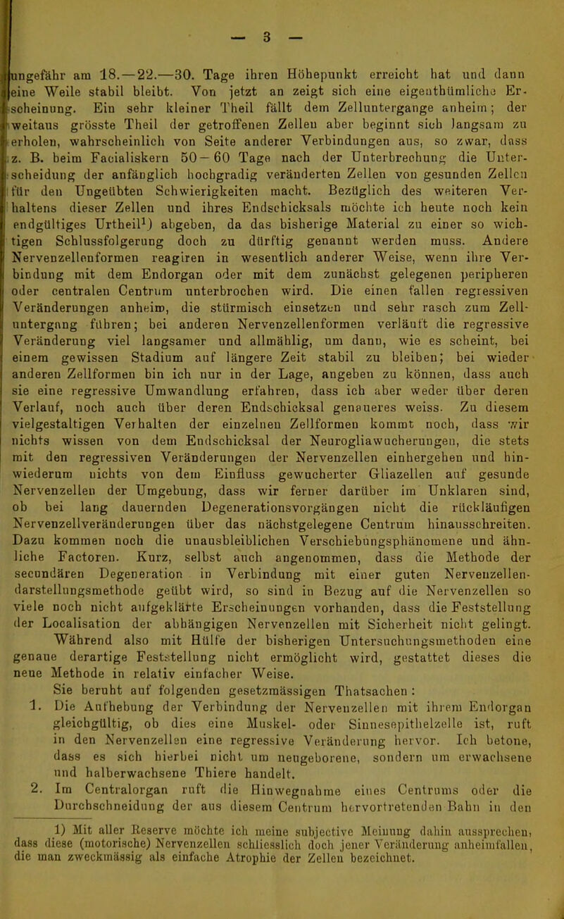 ngefähr am 18. — 22.—30. Tage ihren Höhepunkt erreicht hat und dann eine Weile stabil bleibt. Von jetzt an zeigt sich eine eigentümliche Er- oheinung. Ein sehr kleiner Theil fällt dem Zelluntergange anheiin; der weitaus grösste Theil der getroffenen Zelleu aber beginnt sich langsam zu erholen, wahrscheinlich von Seite anderer Verbindungen aus, so zwar, dass z. B. beim Facialiskern 50— 60 Tage nach der Unterbrechung die Unter- •Scheidung der anfänglich hochgradig veränderten Zellen von gesunden Zellen für den Ungeübten Schwierigkeiten macht. Bezüglich des weiteren Ver- haltens dieser Zellen und ihres Endsehicksals möchte ich heute noch kein endgültiges Urtheil1) abgeben, da das bisherige Material zu einer so wich- tigen Schlussfolgerung doch zu dürftig genannt werden muss. Andere Nervenzellonformen reagiren in wesentlich anderer Weise, wenn ihre Ver- bindung mit dem Endorgan oder mit dem zunächst gelegenen peripheren oder centralen Centrum unterbrochen wird. Die einen fallen regressiven Veränderungen anheiro, die stürmisch einsetzen und sehr rasch zum Zell- untergnng führen; bei anderen Nervenzellenformen verläuft die regressive Veränderung viel langsamer und allmählig, um dann, wie es scheint, bei einem gewissen Stadium auf längere Zeit stabil zu bleiben; bei wieder anderen Zellformen bin ich nur in der Lage, angeben zu können, dass auch sie eine regressive Umwandlung erfahren, dass ich aber weder über deren Verlauf, noch auch über deren Endschicksal genaueres weiss. Zu diesem vielgestaltigen Verhalten der einzelnen Zellformen kommt noch, dass wir nichts wissen von dem Endschicksal der Neurogliawucherungen, die stets mit den regressiven Veränderungen der Nervenzellen einhergehen und hin- wiederum nichts von dem Einfluss gewucherter Gliazellen auf gesunde Nervenzellen der Umgebung, dass wir ferner darüber im Unklaren sind, ob hei lang dauernden Degenerationsvorgängen nicht die rückläufigen Nervenzellveränderungen über das nächstgelegene Centrum hinausschreiten. Dazu kommen noch die unausbleiblichen Verschiebungsphänomene und ähn- liche Factoren. Kurz, selbst auch angenommen, dass die Methode der secundären Degeneration in Verbindung mit einer guten Nerveuzellen- darstelluugsmethode geübt wird, so sind in Bezug auf die Nervenzellen so viele noch nicht aufgeklärte Erscheinungen vorhanden, dass die Feststellung der Localisation der abhängigen Nervenzellen mit Sicherheit nicht gelingt. Während also mit Hülfe der bisherigen Untersuchungsmethoden eine genaue derartige Feststellung nicht ermöglicht wird, gestattet dieses die neue Methode in relativ einfacher Weise. Sie beruht auf folgenden gesetzmässigen Thatsachen : 1. Die Aufhebung der Verbindung der Nervenzellen mit ihrem Endorgan gleichgültig, ob dies eine Muskel- oder Sinnesepithelzelle ist, ruft in den Nervenzellen eine regressive Veränderung hervor. Ich betone, dass es sich hierbei nicht um neugeborene, sondern um erwachsene und halberwachsene Thiere handelt. 2. Im Centraiorgan ruft die Hinwegnahme eines Centrums oder die Durcbschneidung der aus diesem Centrum hervortretenden Bahn in den 1) Mit aller Reserve möchte ich meine subjective Meinung dahin aussprechen) dass diese (motorische) Nervenzellen schliesslich doch jener Veränderung anheimfallen, die man zweckmässig als einfache Atrophie der Zellen bezeichnet.