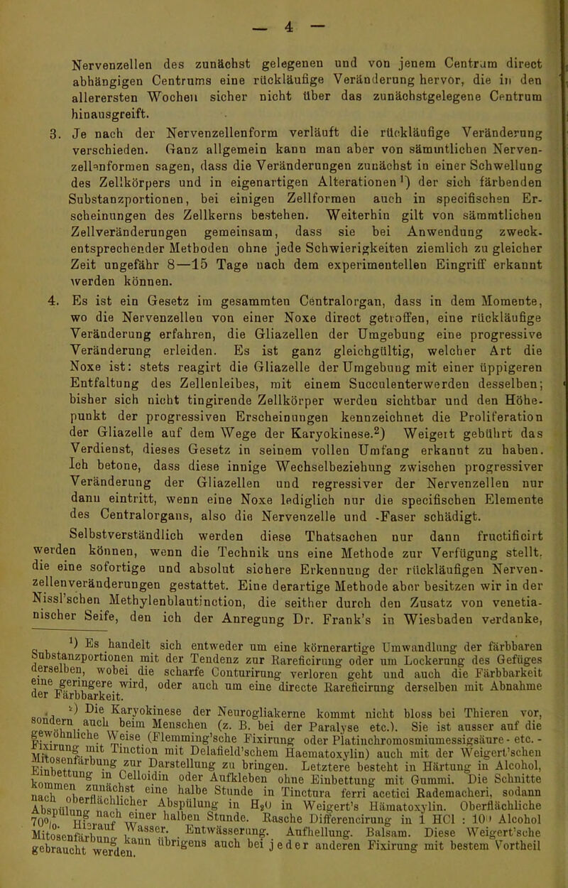 Nervenzellen des zunächst gelegenen und von jenem Centram direct abhängigen Centrums eine rückläufige Veränderung hervor, die in den allerersten Wochen sicher nicht über das zunächstgelegene Centrum hinausgreift. 3. Je nach der Nervenzellenform verläuft die rückläufige Veränderung verschieden. Ganz allgemein kann man aber von sämuitlichen Nerven- zelhnformen sagen, dass die Veränderungen zunächst in einer Schwellung des Zellkörpers und in eigenartigen Alterationen') der sich färbenden Substanzportionen, bei einigen Zellforraen auch in specifischen Er- scheinungen des Zellkerns bestehen. Weiterhin gilt von sämratlichen Zellveränderungen gemeinsam, dass sie bei Anwendung zweck- entsprechender Metboden ohne jede Schwierigkeiten ziemlich zu gleicher Zeit ungefähr 8—15 Tage uach dem experimentellen Eingriff erkannt werden können. 4. Es ist ein Gesetz im gesammten Centraiorgan, dass in dem Momente, wo die Nervenzellen von einer Noxe direct getroffen, eine rückläufige Veränderung erfahren, die Gliazellen der Umgebung eine progressive Veränderung erleiden. Es ist ganz gleichgültig, welcher Art die Noxe ist: stets reagirt die Gliazelle der Umgebung mit einer üppigeren Entfaltung des Zellenleibes, mit einem Succulenterwerden desselben; bisher sich nicht tingirende Zellkörper werden sichtbar und den Höhe- punkt der progressiven Erscheinungen kennzeichnet die Proliferation der Gliazelle auf dem Wege der Karyokinese.2) Weigert gebührt das Verdienst, dieses Gesetz in seinem vollen Umfang erkannt zu haben. Ich betone, dass diese innige Wechselbeziehung zwischen progressiver Veränderung der Gliazellen und regressiver der Nervenzellen nur dann eintritt, wenn eine Noxe lediglich nur die specifischen Elemente des Centraiorgans, also die Nervenzelle und -Faser schädigt. Selbstverständlich werden diese Thatsachen nur dann fructificirt werden können, wenn die Technik uns eine Methode zur Verfügung stellt, die eine sofortige und absolut sichere Erkennung der rückläufigen Nerven- zellenveränderungen gestattet. Eine derartige Methode aber besitzen wir in der Nissl'schen Methylenblautinction, die seither durch den Zusatz von venetia- nischer Seife, den ich der Anregung Dr. Frank's in Wiesbaden verdanke, ') Es handelt sich entweder um eine körnerartige Umwandlung der färbbaren öubstanzportionen mit der Tendenz zur Rareficirung oder um Lockerung des Gefüges derselben, wobei die scharfe Conturirung verloren geht und auch die Färbharkeit Ülne Je?nge,re wird> oder auch um ehie directe Rareficirung derselben mit Abnahme der Farbbarkeit. an*A ^ Die, KLaryokinese der Neurogliakerne kommt nicht bloss bei Thieren vor, sonaern auch beim Menschen (z. B. bei der Paralyse etc.). Sie ist ausser auf die KCTonnuche Weise (Flemming'sche Fixirung oder Platiuchromosmiumessigsäure- etc. - Mifrfc, I T rmctloa mit Delafield'schem Haematoxylin) auch mit der Weigert'schen FtnW?™ • g zu! Darstellung zu bringen. Letztere besteht in Härtung in Alcohol, knm^i g 1U- °elloidm oder Aufkleben ohne Einbettung mit Gummi. Die Schnitte narr,U«l m-Ü eine halbe Stunde in Tinctura ferri acetici Rademacheri, sodann Absein™ r i1 • Abspülune in H,o in Weigert's Hämatoxylin. Oberflächliche Aospuiung nach einer halben Stunde. Rasche Differencirung in 1 HCl : 10» Alcohol MitoBPnffirhnlr , asser; . Entwässerung. Aufhellung. Balsam. Diese Weigert'sche gebraucht werden^11 übngen3 anch bei jeder andefen Fixirung mit bestem Vortheil