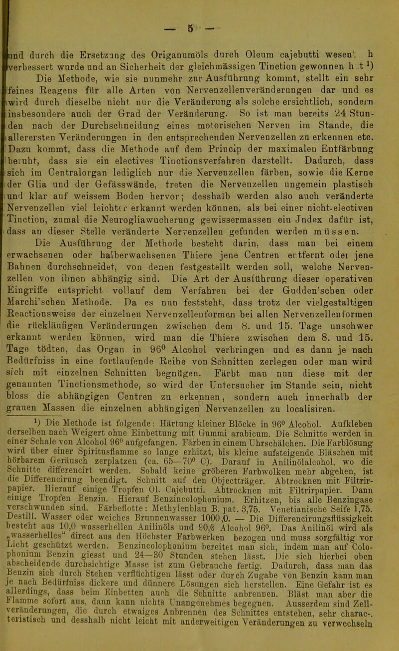 Iund durch die Ersetzung des Origamimöls durch Oleum cajebutti wesen1; h verbessert wurde und an Sicherheit der gleinhmässigen Tinction gewonnen h tJ) Die Methode, wie sie nunmehr zur Ausführung kommt, stellt ein sehr feines Reagens für alle Arten von Nervenzellenveränderungen dar und es .wird durch dieselbe nicht nur die Veränderung als solche ersichtlich, sondern insbesondere auch der Grad der Veränderung. So ist man bereits 24 Stun- den nach der Durchschneidung eines motorischen Nerven im Stande, die iallerersten Veränderungen in den entsprechenden Nervenzellen zu erkennen etc. Dazu kommt, dass die Methode auf dem Princip der maximaleu Entfärbung beruht, dass sie ein electives Tioctionsverfahren darstellt. Dadurch, dass sich im Centraiorgan lediglich nur die Nervenzellen färben, sowie die Kerne der Glia und der Gefässwände, treten die Nervenzellen ungemein plastisch und klar auf weissem Boden hervor; desshalb werden also auch veränderte Nervenzellen viel leichter erkannt werden können,, als bei einer nioht-electiven Tinction, zumal die Neurogliawucherung gewissermassen ein Jndex dafür ist, dass an dieser Stelle veränderte Nervenzellen gefunden werden müssen. Die Ausführung der Methode besteht darin, dass man bei einem erwachsenen oder halberwachsenen Thiere jene Centren er tfernt odei jene Bahnen durchschneidet, von denen festgestellt werden soll, welche Nerven- zellen von ihnen abhängig sind. Die Art der Ausführung dieser operativen Eingriffe entspricht vollauf dem Verfahren bei der Gudden'schen oder Marchi'schen Methode. Da es nun feststeht, dass trotz der vielgestaltigen Reactionsweise der einzelnen Nervenzelleuformen bei allen Nervenzellenformen die rückläufigen Veränderungen zwischen dem 8. und 15. Tage unschwer erkannt werden können, wird man die Thiere zwischen dem 8. und 15. Tage tödten, das Organ in 96° Alcohol verbringen und es dann je nach Bedilrfniss in eine fortlaufende Reihe von Schnitten zerlegen oder man wird sich mit einzelnen Schnitten begnügen. Färbt man nun diese mit der genannten Tinctionsmethode, so wird der Untersucher im Stande sein, nicht bloss die abhängigen Centren zu erkennen, sondern auch innerhalb der grauen Massen die einzelnen abhängigen Nervenzellen zu localisiren. x) Die Methode ist folgende: Härtung kleiner Blöcke in 96° Alcohol. Aufkleben derselben nach Weigert ohne Einbettung mit Gummi arabicum. Die Schnitte werden in einer Schale von Alcohol 96° aufgefangen. Färben in einem Lhrschälchen. Die Farblösung wird über einer Spiritusflamme so lange erhitzt, bis kleine aufsteigende Bläschen mit hörbarem Geräusch zerplatzen (ca. 65—70° C). Darauf in Anilinölalcohol, wo die Schnitte differencirt werden. Sobald keine gröberen Farbwolken mehr abgehen, ist die Differencirung beendigt. Schnitt auf den Objectträger. Abtrocknen mit Filtrir- papier. Bierauf einige Tropfen Ol. Cajebutti. Abtrocknen mit Filtrirpapier. Dann einige Tropfen Benzin. Hierauf Benzincolophonium. Erhitzen, bis alle Benzingase verschwunden sind. Färbeflotte: Methylenblau B. pat. 3,75. Venetianische Seife 1,75. Destill. Wasser oder weiches Brunnenwasser 1000,0. — Die Differencirungsflüssigkeit besteht aus 10,0 wasserhellen Änilinöls und 90,6 Alcohol 96°. Das Anilinöl wird als „wasserhelles direct aus den Höchster Farbwerken bezogen und muss sorgfältig vor Licht geschützt werden. Benzincolophonium bereitet man sich, indem man auf Colo- phoniuni Benzin giesst und 24—30 Stunden stehen lässt. Die sich hierbei oben abscheidende durchsichtige Masse ist zum Gebrauche fertig. Dadurch, dass man das Benzin sich durch Stehen verflüchtigen lässt oder durch Zugabe von Benzin kann man je nach Bedüriniss dickere und dünnere Lösungen sich herstellen. Eine Gefahr ist es allerdings, dass beim Einbetten auch die Schnitte anbrennen. Bläst man aber die i lamme sofort aus, dann kann nichts Unangenehmes begegnen. Ausserdem sind Zell- veranderungen, die durch etwaiges Anbrennen des Schnittes entstehen, sehr charac-. tenstisch und desshalb nicht leicht mit anderweitigen Veränderungen zu verwechseln