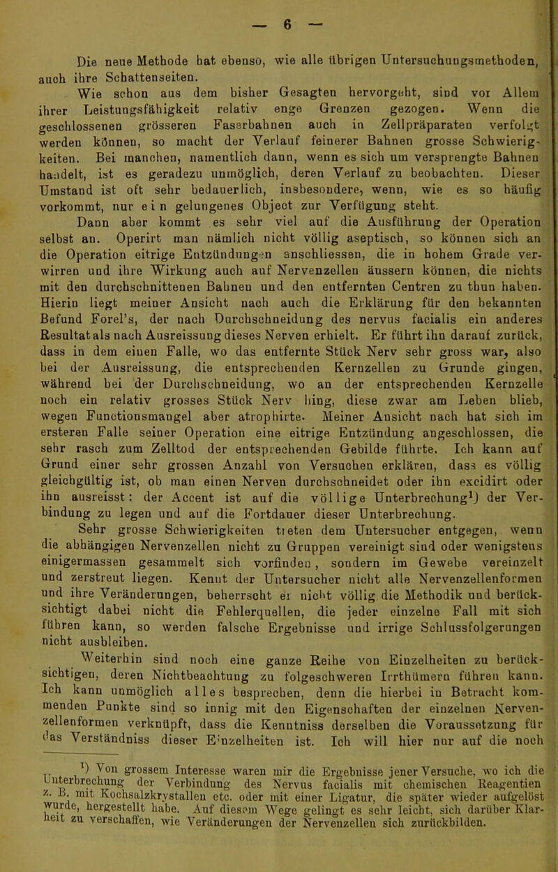 Die neue Methode hat ebenso, wie alle übrigen Untersuchungsmethoden, auch ihre Schattenseiten. Wie schon aus dem bisher Gesagten hervorgeht, sind vor Allem ihrer Leistungsfähigkeit relativ enge Grenzen gezogen. Wenn die geschlossenen grösseren Fassrbahnen auch in Zellpräparaten verfolgt werden können, so macht der Verlauf feinerer Bahnen grosse Schwierig- keiten. Bei manchen, namentlich dann, wenn es sich um versprengte Bahnen handelt, ist es geradezu unmöglich, deren Verlauf zu beobachten. Dieser Umstand ist oft sehr bedauerlich, insbesondere, wenn, wie es so häufig vorkommt, nur ein gelungenes Object zur Verfügung steht. Dann aber kommt es sehr viel auf die Ausführung der Operation selbst an. Operirt man nämlich nicht völlig aseptisch, so können sich an die Operation eitrige Entzündungen anschliessen, die in hohem Grade ver- wirren und ihre Wirkung auch auf Nervenzellen äussern können, die nichts mit den durchschnittenen Bahnen und den entfernten Centren zu tbun haben. Hierin liegt meiner Ansicht nach auch die Erklärung für den bekannten Befund Forel's, der nach Durchschneidung des nervus facialis ein anderes Resultat als nach Ausreissung dieses Nerven erhielt. Er führt ihn darauf zurück, dass in dem eiuen Falle, wo das entfernte Stück Nerv sehr gross war, also bei der Ausreissung, die entsprechenden Kernzellen zu Grunde gingen, während bei der Durchsehneidung, wo an der entsprechenden Kernzelle noch ein relativ grosses Stück Nerv hing, diese zwar am Leben blieb, wegen Functionsmangel aber atrophirte. Meiner Ansicht nach hat sich im ersteren Falle seiner Operation eine eitrige Entzündung angeschlossen, die sehr rasch zum Zelltod der entsprechenden Gebilde führte. Ich kann auf Grund einer sehr grossen Anzahl von Versuchen erklären, dass es völlig gleichgültig ist, ob man einen Nerven durchschneidet oder ihn excidirt oder ihn ausreisst: der Accent ist auf die völlige Unterbrechung1) der Ver- bindung zu legen und auf die Fortdauer dieser Unterbrechung. Sehr grosse Schwierigkeiten treten dem Uutersucher entgegen, wenn die abhängigen Nervenzellen nicht zu Gruppen vereinigt sind oder wenigstens einigermassen gesammelt sich vorfinden , sondern im Gewebe vereinzelt und zerstreut liegen. Kenut der Untersucher nicht alle Nervenzellenformen und ihre Veränderungen, beherrscht ei nicht völlig die Methodik und berück- sichtigt dabei nicht die Fehlerquellen, die jeder einzelne Fall mit sich führen kann, so werden falsche Ergebnisse und irrige Schlussfolgerungen nicht ausbleiben. Weiterhin sind noch eine ganze Reihe von Einzelheiten zu berück- sichtigen, deren Nichtbeachtung zu folgeschwereu Irrthüraera führen kann. Ich kann unmöglich alles besprechen, denn die hierbei iu Betracht kom- menden Punkte sind so innig mit den Eigenschaften der einzelnen Nerven- zellenformen verknüpft, dass die Kenntniss derselben die Voraussetzung für das Verständniss dieser E;nzelheiten ist. Ich will hier nur auf die noch tt * &r°ssem Interesse waren mir die Ergebnisse jener Versuche, wo ich die Unterbrechung der Verbindung des Nervus facialis mit chemischen ßeagentien z. B. mit Kochsalzkrvstallen etc. oder mit einer Ligatur, die später wieder aufgelöst wurde, hergestellt habe. Auf diesem Wege gelingt es sehr leicht, sich darüber Klar- heit zu verschaffen, wie Veränderungen der Nervenzellen sich zurückbilden.