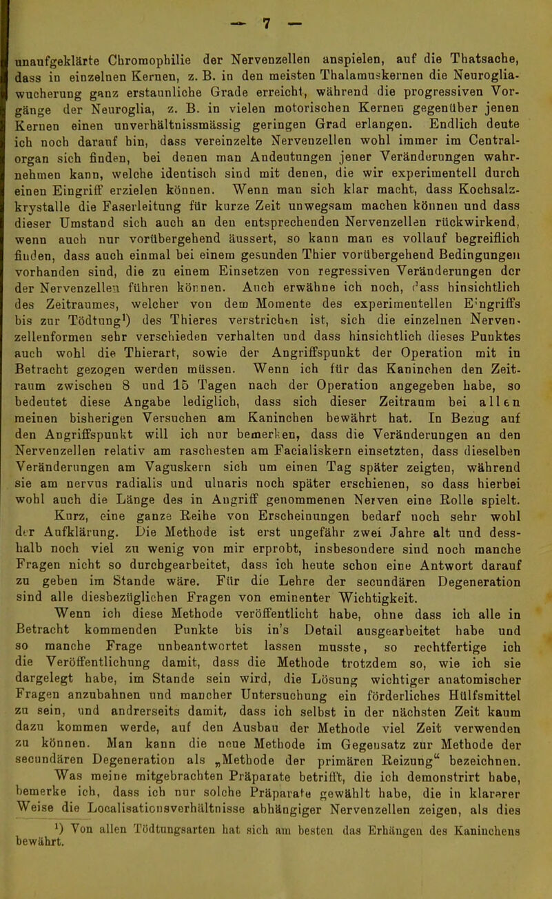 unaufgeklärte Chromopbilie der Nervenzellen anspielen, auf die Thatsaohe, dass in einzelnen Kernen, z. B. in den meisten Thalamuskernen die Neuroglia- wucherung ganz erstaunliche Grade erreicht, während die progressiven Vor- gänge der Neuroglia, z. B. in vielen motorischen Kernen gegenüber jenen Kernen einen unverhältnissmässig geringen Grad erlangen. Endlich deute ich noch darauf hin, dass vereinzelte Nervenzellen wohl immer im Centrai- organ sich finden, bei denen man Andeutungen jener Veränderungen wahr- nehmen kann, welche identisch sind mit denen, die wir experimentell durch einen Eingriff erzielen können. Wenn man sich klar macht, dass Kochsalz- krystalle die Faserleitung für kurze Zeit unwegsam machen können und dass dieser Umstand sich auch an den entsprechenden Nervenzellen rückwirkend, wenn auch nur vorübergehend äussert, so kann man es vollauf begreiflich finden, dass auch einmal bei einem gesunden Thier vorübergehend Bedingungen vorhanden sind, die zu einem Einsetzen von regressiven Veränderungen der der Nervenzellen führen können. Auch erwähne ich noch, c'ass hinsichtlich des Zeitraumes, welcher von dem Momente des experimentellen Eingriffs bis zur Tödtung1) des Thieres verstrichen ist, sich die einzelnen Nerven- zellenformen sehr verschieden verhalten und dass hinsichtlich dieses Punktes auch wohl die Thierart, sowie der Angriffspunkt der Operation mit in Betracht gezogen werden müssen. Wenn ich für das Kaninchen den Zeit- raum zwischen 8 und 15 Tagen nach der Operation angegeben habe, so bedeutet diese Angabe lediglich, dass sich dieser Zeitraum bei allen meinen bisherigen Versuchen am Kaninchen bewährt hat. In Bezug auf den Angriffspunkt will ich nur bemerken, dass die Veränderungen an den Nervenzellen relativ am raschesten am Facialiskern einsetzten, dass dieselben Veränderungen am Vaguskern sich um einen Tag später zeigten, während sie am nervus radialis und ulnaris noch später erschienen, so dass hierbei wohl auch die Länge des in Augriff genommenen Nerven eine Rolle spielt. Kurz, eine ganze Reihe von Erscheinungen bedarf noch sehr wohl dtr Aufklärung. Die Methode ist erst ungefähr zwei Jahre alt und dess- halb noch viel zu wenig von mir erprobt, insbesondere sind noch manche Fragen nicht so durchgearbeitet, dass ich heute schon eine Antwort darauf zu geben im Stande wäre. Für die Lehre der secundären Degeneration sind alle diesbezüglichen Fragen von eminenter Wichtigkeit. Wenn ich diese Methode veröffentlicht habe, ohne dass ich alle in Betracht kommenden Punkte bis in's Detail ausgearbeitet habe und so manche Frage unbeantwortet lassen musste, so rechtfertige ich die Veröffentlichung damit, dass die Methode trotzdem so, wie ich sie dargelegt habe, im Stande sein wird, die Lösung wichtiger anatomischer Fragen anzubahnen und mancher Untersuchung ein förderliches Hülfsmittel zu sein, und andrerseits damit, dass ich selbst in der nächsten Zeit kaum dazu kommen werde, auf den Ausbau der Methode viel Zeit verwenden zu können. Man kann die neue Methode im Gegensatz zur Methode der secundären Degeneration als „Methode der primären Reizung bezeichnen. Was meine mitgebrachten Präparate betrifft, die ich demonstrirt habe, bemerke ich, dass ich nur solche Präparate gewählt habe, die in klarerer Weise die Localisationsverhältnisse abhängiger Nervenzellen zeigen, als dies l) Von allen Tödtnngsarten hat sich am besten das Erhängen des Kaninchens bewährt.