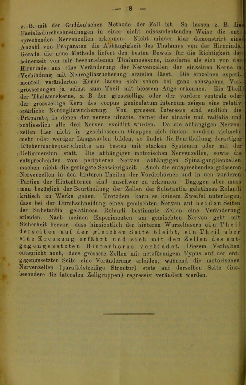 z. B. mit der Gudden'schen Methode der Fall ist. So lassen z. B. diei Faoialisdurehschneidungen in einer nicht misszudeutenden Weise die ent-' sprechenden Nervenzellen erkennen. Nicht minder klar demonstrirt eine' Anzahl von Präparaten die Abhängigkeit des Thalamus von der Hirnrinde. Gerade die neue Methode liefert den besten Beweis für die Richtigkeit der seinerzeit von mir beschriebenen Thalamuskerne, insoferne als sich von der Hirnrinde aus eine Veränderung der Nervenzellen der einzelnen Kerne in Verbindung mit Neurogliawucherung erzielen lässt. Die einzelnen experi- mentell veränderten Kerne lassen sich schon bei ganz schwachen Ver. grösseruugen ja selbst zum Theil mit blossem Auge erkennen. Eiu Theil der Thalamuskerne, z. B. der grosszellige oder der vordere ventrale oder der grosszellige Kern des corpus geniculatum internum zeigen eine relativ spärliche Neurogliawucherung. Von grossem Interesse sind endlich die Präparate, in denen der nervus ulnaris, ferner der ulnaris und radialis und schliesslich alle drei Nerven excidirt wurden. Da die abhängigen Nerven- zellen hier nicht in geschlosseneu Gruppen sich finden, sondern vielmehr mehr oder weniger Längssänlen bilden, so findet die BeurtheiluDg derartiger RückenmarksquerHchnitte am besten mit starken Systemen oder mit der Oelimmersion statt. Die abhängigen motorischen Nervenzellen, sowie die entsprechenden vom peripheren Nerven abhängigen Spinalganglienzellen machen nicht die geringste Schwierigkeit. Auch die entsprechenden grösseren Nervenzellen in den hinteren Theilen der Vorderkörner und in den vorderen Partien der Hinterhörner sind unschwer zu erkennen. Dagegen aber muss man bezüglich der Beurtheilung der Zellen der Substantia gelatinosa Rolandi kritisch zu Werke gehen. Trotzdem kann es keinem Zweifel unterliegen, dass bei. der Durchschneidung eines gemischten Nerven auf beiden Seiten der Substantia gelatinosa Rolandi bestimmte Zellen eine Veränderung erleiden. Nach meinen Experimenten am gemischten Nerven geht mit Sicherheit hervor, dass hinsichtlich der hinteren Wurzelfasern ein Theil derselben auf der gleichen Seite bleibt, ein Theil aber eine Kreuzung erfährt und sich mit den Zellen des ent- gegengesetzten Hinterhorns verbindet. Diesem Verhalten entspricht auch, dass grössere Zellen mit netzförmigem Typus auf der ent- gegengesetzten Seite eine Veränderung erleiden, während die motorischeu Nervenzellen (parallelstreifige Structur) stets auf derselbeu Seite (ins- besondere die lateralen Zellgruppen) regressiv verändert werden.