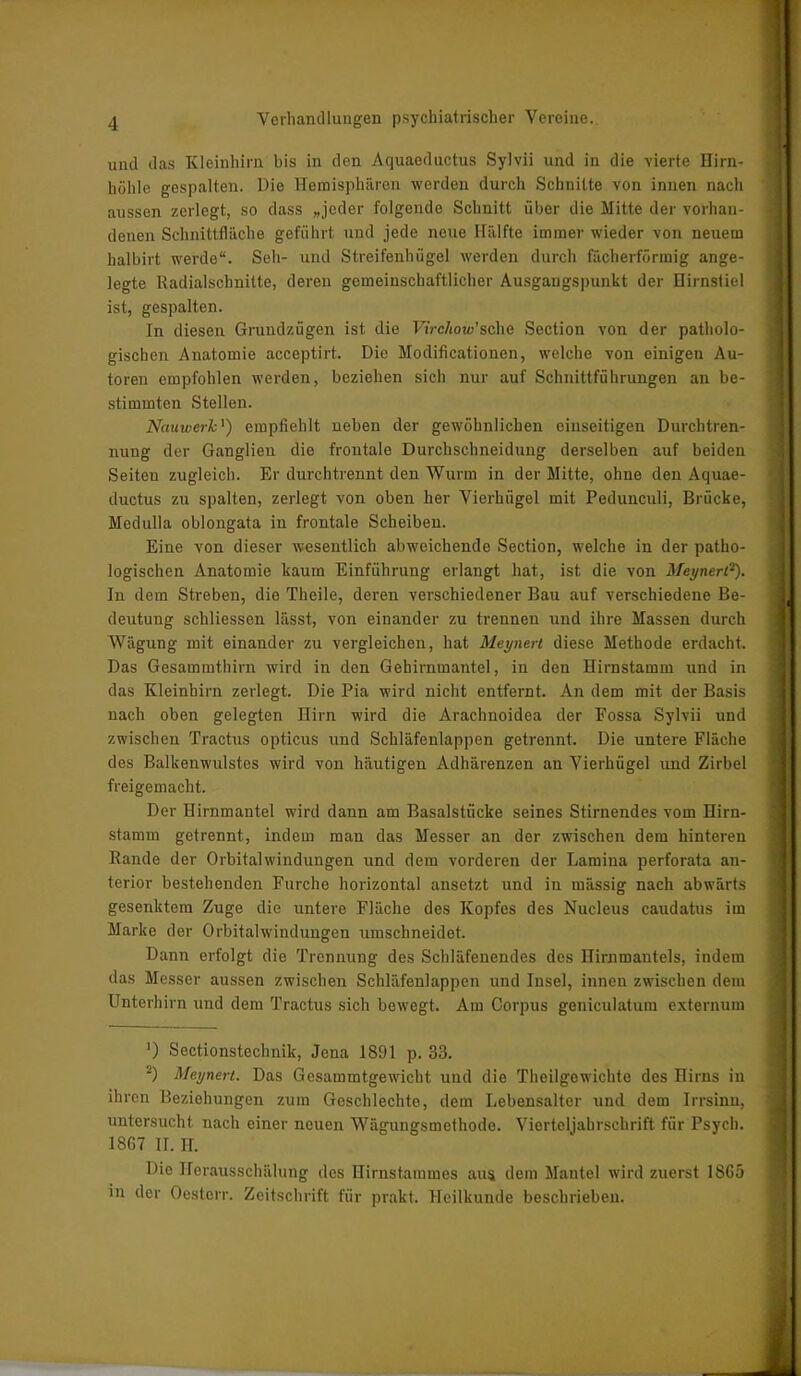 und das Kleinhirn bis in den Aquaeductus Sylvii und in die vierte Hirn- höhle gespalten. Die Hemisphären werden durch Schnitte von innen nach aussen zerlegt, so dass »jeder folgende Schnitt über die Mitte der vorhan- denen Schnittfläche geführt und jede neue Hälfte immer wieder von neuem halbirt werde“. Seil- und Streifenhüge! werden durch fächerförmig ange- legte Radialschnitte, deren gemeinschaftlicher Ausgangspunkt der Hirnstiel ist, gespalten. In diesen Grundzügen ist die FiVc/iow’sche Section von der patholo- gischen Anatomie acceptirt. Die Modificationen, welche von einigen Au- toren empfohlen werden, beziehen sich nur auf Schnittführungen an be- stimmten Stellen. Nauiverk') empfiehlt neben der gewöhnlichen einseitigen Durchtren- nung der Ganglien die frontale Durchschneidung derselben auf beiden Seiten zugleich. Er durchtrennt den Wurm in der Mitte, ohne den Aquae- ductus zu spalten, zerlegt von oben her Vierhügel mit Pedunculi, Brücke, Medulla oblongata in frontale Scheiben. Eine von dieser wesentlich abweichende Section, welche in der patho- logischen Anatomie kaum Einführung erlangt hat, ist die von Meynerl*). In dem Streben, die Theile, deren verschiedener Bau auf verschiedene Be- deutung schliessen lässt, von einander zu trennen und ihre Massen durch Wägung mit einander zu vergleichen, hat Meynerl diese Methode erdacht. Das Gesammthirn wird in den Gebirnmantel, in den Hirnstamm und in das Kleinhirn zerlegt. Die Pia wird nicht entfernt. An dem mit der Basis nach oben gelegten Hirn wird die Arachnoidea der Fossa Sylvii und zwischen Tractus opticus und Schläfenlappen getrennt. Die untere Fläche des Balkenwulstes wird von häutigen Adhärenzen an Vierhügel und Zirbel freigemacht. Der Hirnmantel wird dann am Basalstücke seines Stirnendes vom Hirn- stamm getrennt, indem man das Messer an der zwischen dem hinteren Bande der Orbitalwindungen und dem vorderen der Lamina perforata an- terior bestehenden Furche horizontal ansetzt und in mässig nach abwärts gesenktem Zuge die untere Fläche des Kopfes des Nucleus caudatus im Marke der Orbitalwindungen umschneidet. Dann erfolgt die Trennung des Schläfenendes des Hirnmantels, indem das Messer aussen zwischen Schläfenlappen und Insel, innen zwischen dem Unterhirn und dem Tractus sich bewegt. Am Corpus geniculatum externum ') Seetionstechnik, Jena 1891 p. 33. 2) Meynerl. Das Gesammtgewicht und die Theilgowichte des Hirns in ihren Beziehungen zum Geschlechte, dem Lebensalter und dem Irrsinn, untersucht nach einer neuen Wägungsmethode. Vierteljahrschrift für Psych. 1SG7 II. H. Die Herausschälung des Hirnstammes aus dem Mantel wird zuerst 18G5 in der Oesterr. Zeitschrift für prakt. Heilkunde beschrieben.